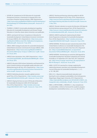 Anexos — Educação para os Objetivos de Desenvolvimento Sustentável: objetivos de aprendizagem
62
• SLEURS, W. Competencies for ESD (Education for Sustainable
Development) teachers: a framework to integrate ESD in the
curriculum of teacher training institutes. 2008. Disponível em:
<http://www.unece.org/fileadmin/DAM/env/esd/inf.meeting.docs/
EGonInd/8mtg/CSCT%20Handbook_Extract.pdf>. Acesso em: 17
jun. 2016.
• TSUNEKI, H.; SHAW, R. Current policy development regarding
Education for Sustainable Development and Climate Change
Education in Costa Rica. Kyoto, Kyoto University (a ser publicado).
• UNECE. Learning for the Future: Competences in Education for
Sustainable Development. United Nations Economic Commission
for Europe (UNECE), 2012. Disponível em: <http://www.unece.
org/fileadmin/DAM/env/esd/ ESD_Publications/Competences_
Publication.pdf>. Acesso em: 17 jun. 2016.
• UNECE. UNECE strategy for education for sustainable development.
United Nations Economic Commission for Europe (UNECE), 2005.
Disponível em: <https://www.unece.org/fileadmin/DAM/env/
documents/2005/cep/ac.13/cep.ac.13.2005.3.rev.1.e.pdf>. Acesso
em: 30 out. 2016.
• UNESCO. Bonn Declaration. Paris, 2009. Disponível em: <http://
www.desd.org/ESD2009_ BonnDeclaration080409.pdf>. Acesso
em: 30 out. 2016.
• UNESCO. Education 2030: Incheon Declaration and framework for
action; towards inclusive and equitable quality education and
lifelong learning for all. Paris, 2016. Disponível em: <http://www.
uis.unesco.org/Education/Documents/incheon-framework-for-
action-en.pdf>. Acesso em: 16 out. 2016.
• UNESCO. Rethinking education. towards a global common
good? Paris, 2015a. Disponível em: <http://unesdoc.unesco.org/
images/0023/002325/232555e. pdf>. Acesso em: 16 out. 2016.
• UNESCO. Shaping the future we want: UN Decade of Education
for Sustainable Development (2005-2014); final report.
Paris, 2014a. Disponível em: <http://unesdoc.unesco.org/
images/0023/002301/230171e.pdf>. Acesso em: 14 jun. 2016.
• UNESCO. Teaching and learning: achieving quality for all; EFA
Global Monitoring Report 2013/4. Paris, 2014c. Disponível em:
<http://www.uis.unesco.org/Library/Documents/gmr-2013-14-
teachingand-learning-education-for-all-2014-en.pdf> Acesso em:
15 dez. 2016.
• UNESCO. Thematic indicators to monitor the Education 2030 Agenda:
technical advisory group proposal. Paris, 2015b. Disponível em:
<http://www.uis. unesco.org/Education/Documents/43-indicators-
to-monitoreducation2030. pdf>. Acesso em: 29 out. 2016.
• UNESCO. UNESCO roadmap for implementing the Global
Action Programme on Education for Sustainable Development.
Paris, 2014b. Disponível em: <http:// unesdoc.unesco.org/
images/0023/002305/230514e.pdf>. Acesso em: 14 jun. 2016.
• UNITED NATIONS. The future we want: outcome document of the
United Nations Conference on Sustainable Development, Rio
de Janeiro, Brazil, 20-22 June 2012. New York, 2012. Disponível
em: <https://sustainabledevelopment. un.org/content/
documents/733FutureWeWant.pdf >. Acesso em: 16 out. 2016.
• UNITED NATIONS. Transforming our world: the 2030 Agenda for
Sustainable Development. Resolution adopted by the General
Assembly on 25 September 2015. New York, 2015. Disponível
em: <http://www.un.org/ga/ search/view_doc.asp?symbol=A/
RES/70/1&Lang=E>. Acesso em: 16 out. 2016.
• VARE, P.; SCOTT, W. Learning for a change: exploring the
relationship between education and sustainable development.
Journal of Education for Sustainable Development, v. 1, n. 2,
p. 191-198, 2007.
• WALS, A. E. J. Beyond unreasonable doubt: education and
learning for socio-ecological sustainability in the Anthropocene.
Wageningen: Wageningen University, 2015. Disponível em:
<https://arjenwals.files.wordpress.com/2016/02/8412100972_rvb_
inauguratie-wals_oratieboekje_v02.pdf>. Acesso em: 14 jun. 2016.
• WIEK, A.; WITHYCOMBE, L.; REDMAN, C. L. Key competencies
in sustainability: a reference framework for academic program
development. Sustainability Science, v. 6, n. 2, p. 203-218, 2011.
 