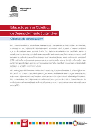 C
I
D
A
D
E
S
E
C
O
M
U
N
I
D
A
D
E
S
S
U
S
T
E
N
T
Á
V
E
I
S
ERRADICAÇÃO
DAPOBREZA
FOMEZEROE
AGRICULTURA
SUSTENTÁVEL
S
A
Ú
D
E
E
B
E
M
-E
S
T
A
R
EDUC
AÇÃO
DE
QUAL
IDAD
E
IG
U
A
LD
A
D
E
D
E
G
ÊN
ER
O
Á
G
U
A
P
O
T
Á
V
E
L
E
S
A
N
E
A
M
E
N
T
O
E
N
E
R
G
I
A
L
I
M
P
A
E
A
C
E
S
S
Í
V
E
L
TR
AB
ALH
O
DE
CE
NT
E
E
CR
ES
CIM
EN
TO
EC
ON
ÔM
ICO
IN
DÚ
ST
RI
A,
IN
OV
AÇ
ÃO E
IN
FR
AE
ST
RU
TU
RA
R
E
D
U
Ç
Ã
O
D
A
S
D
E
S
I
G
U
A
L
D
A
D
E
S
CO
NS
UM
O
E
PR
OD
UÇ
ÃO
RE
SP
ON
SÁ
VE
IS
AÇÃ
O
CON
TRA
A
MUD
ANÇ
A
GLOB
AL
DO
CLIM
A
V
ID
A
N
A
Á
G
U
A
VIDA
TERRESTRE
PAZ,JUSTIÇAE
INSTITUIÇÕES
EFICAZES
PARCERIASEMEIOS
DEIMPLEMENTAÇÃO
Educação para os Objetivos
de Desenvolvimento Sustentável
Objetivos de aprendizagem
Educação para os Objetivos
de Desenvolvimento Sustentável
Objetivos de aprendizagem
Para criar um mundo mais sustentável e para se envolver com questões relacionadas à sustentabilidade,
como descrito nos Objetivos de Desenvolvimento Sustentável (ODS), os indivíduos devem se tornar
agentes de mudança para a sustentabilidade. Eles precisam de conhecimentos, habilidades, valores e
atitudesquelhespermitamcontribuirparaodesenvolvimentosustentável.Aeducaçãoé,portanto,crucial
para a consecução do desenvolvimento sustentável e a educação para o desenvolvimento sustentável
(EDS) é particularmente necessária porque capacita os educandos a tomar decisões informadas e agir
de forma responsável para promover a integridade ambiental, a viabilidade econômica e uma sociedade
justa para as gerações presentes e futuras.
Esta publicação orienta os leitores sobre como usar a educação, especialmente a EDS, para atingir os ODS.
Ela identifica os objetivos de aprendizagem, sugere temas e atividades de aprendizagem para cada ODS,
e descreve a implementação em diferentes níveis, desde a formulação do curso até estratégias nacionais.
O documento tem como objetivo apoiar os formuladores e gestores de políticas, desenvolvedores de
currículo e educadores na elaboração de estratégias, programas e cursos para promover a aprendizagem
para os ODS.
EDUCAÇÃODE
QUALIDADE
 