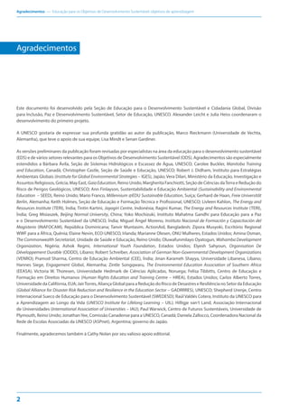 Agradecimentos — Educação para os Objetivos de Desenvolvimento Sustentável: objetivos de aprendizagem
2
Agradecimentos
Este documento foi desenvolvido pela Seção de Educação para o Desenvolvimento Sustentável e Cidadania Global, Divisão
para Inclusão, Paz e Desenvolvimento Sustentável, Setor de Educação, UNESCO. Alexander Leicht e Julia Heiss coordenaram o
desenvolvimento do primeiro projeto.
A UNESCO gostaria de expressar sua profunda gratidão ao autor da publicação, Marco Rieckmann (Universidade de Vechta,
Alemanha), que teve o apoio de sua equipe, Lisa Mindt e Senan Gardiner.
As versões preliminares da publicação foram revisadas por especialistas na área da educação para o desenvolvimento sustentável
(EDS) e de vários setores relevantes para os Objetivos de Desenvolvimento Sustentável (ODS). Agradecimentos são especialmente
estendidos a Bárbara Ávila, Seção de Sistemas Hidrológicos e Escassez de Água, UNESCO; Carolee Buckler, Manitoba Training
and Education, Canadá; Christopher Castle, Seção de Saúde e Educação, UNESCO; Robert J. Didham, Instituto para Estratégias
Ambientais Globais (Institute for Global Environmental Strategies – IGES), Japão; Vera Dilari, Ministério da Educação, Investigação e
Assuntos Religiosos, Grécia; May East, GaiaEducation, Reino Unido; Margherita Fanchiotti, Seção de Ciências daTerra e Redução do
Risco de Perigos Geológicos, UNESCO; Ann Finlayson, Sustentabilidade e Educação Ambiental (Sustainability and Environmental
Education – SEED), Reino Unido; Mario Franco, Millennium @EDU Sustainable Education, Suíça; Gerhard de Haan, Freie Universität
Berlin, Alemanha; Keith Holmes, Seção de Educação e Formação Técnica e Profissional, UNESCO; Livleen Kahlon, The Energy and
Resources Institute (TERI), Índia; Tintin Kartini, Jayagiri Centre, Indonésia; Ragini Kumar, The Energy and Resources Institute (TERI),
Índia; Greg Misiaszek, Beijing Normal University, China; Yoko Mochizuki, Instituto Mahatma Gandhi para Educação para a Paz
e o Desenvolvimento Sustentável da UNESCO, Índia; Miguel Ángel Moreno, Instituto Nacional de Formación y Capacitación del
Magisterio (INAFOCAM), República Dominicana; Tanvir Muntasim, ActionAid, Bangladesh; Zípora Musyoki, Escritório Regional
WWF para a África, Quênia; Elaine Nevin, ECO-UNESCO, Irlanda; Marianne Olesen, ONU Mulheres, Estados Unidos; Amina Osman,
The Commonwealth Secretariat, Unidade de Saúde e Educação, Reino Unido; Oluwafunmilayo Oyatogun, Wahamba Development
Organization, Nigéria; Ashok Regmi, International Youth Foundation, Estados Unidos; Elyesh Sahyoun, Organisation De
Développement Durable (ODDD), Líbano; Robert Schreiber, Association of German Non-Governmental Development Organizations
(VENRO); Pramod Sharma, Centro de Educação Ambiental (CEE), Índia; Jinan Karameh Shayya, Universidade Libanesa, Líbano;
Hannes Siege, Engagement Global, Alemanha; Zintle Songqwaru, The Environmental Education Association of Southern Africa
(EEASA); Victoria W. Thoresen, Universidade Hedmark de Ciências Aplicadas, Noruega; Felisa Tibbitts, Centro de Educação e
Formação em Direitos Humanos (Human Rights Education and Training Centre – HREA), Estados Unidos; Carlos Alberto Torres,
Universidade da Califórnia, EUA; JairTorres, Aliança Global para a Redução do Risco de Desastres e Resiliência no Setor da Educação
(Global Alliance for Disaster Risk Reduction and Resilience in the Education Sector – GADRRRES), UNESCO; Shepherd Urenje, Centro
Internacional Sueco de Educação para o Desenvolvimento Sustentável (SWEDESD); Raúl Valdés Cotera, Instituto da UNESCO para
a Aprendizagem ao Longo da Vida (UNESCO Institute for Lifelong Learning – UIL); Hilligje van‘t Land, Associação Internacional
de Universidades (International Association of Universities – IAU); Paul Warwick, Centro de Futuros Sustentáveis, Universidade de
Plymouth, Reino Unido; JonathanYee, Comissão Canadense para a UNESCO, Canadá; Daniela Zallocco, Coordenadora Nacional da
Rede de Escolas Associadas da UNESCO (ASPnet), Argentina; governo do Japão.
Finalmente, agradecemos também à Cathy Nolan por seu valioso apoio editorial.
 