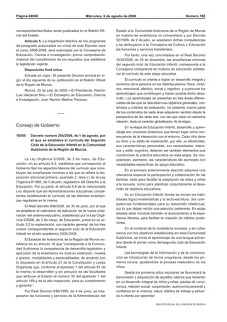 BOLETÍN OFICIAL DE LA REGIÓN DE MURCIA
Miércoles, 6 de agosto de 2008Página 24960 Número 182
correspondientes títulos serán publicados en el Boletín Ofi-
cial del Estado.
Artículo 5. La impartición efectiva de los programas
de postgrado autorizados en virtud de este Decreto para
el curso 2008-2009, será autorizada por la Consejería de
Educación, Ciencia e Investigación, previa comprobación
material del cumplimiento de los requisitos que establece
la legislación vigente.
Disposición final única
Entrada en vigor.- El presente Decreto entrará en vi-
gor al día siguiente de su publicación en el Boletín Oficial
de la Región de Murcia.
Murcia, 25 de julio de 2008.—El Presidente, Ramón
Luis Valcárcel Siso.—El Consejero de Educación, Ciencia
e Investigación, Juan Ramón Medina Precioso.
——
Consejo de Gobierno
10595	 Decreto número 254/2008, de 1 de agosto, por
el que se establece el currículo del Segundo
Ciclo de la Educación Infantil en la Comunidad
Autónoma de la Región de Murcia.
La Ley Orgánica 2/2006, de 3 de mayo, de Edu-
cación, en su artículo 6.2, establece que corresponde al
Gobierno fijar los aspectos básicos del currículo que cons-
tituyen las enseñanzas mínimas a las que se refiere la dis-
posición adicional primera, apartado 2, letra c) de la Ley
Orgánica 8/1985, de 3 de julio, reguladora del Derecho a la
Educación. Por su parte, el artículo 6.4 de la mencionada
Ley dispone que las Administraciones educativas compe-
tentes establecerán el currículo de las distintas enseñan-
zas reguladas en la misma.
El Real Decreto 806/2006, de 30 de junio, por el que
se establece el calendario de aplicación de la nueva orde-
nación del sistema educativo, establecida por la Ley Orgá-
nica 2/2006, de 3 de mayo, de Educación, prevé en su ar-
tículo 3.2 la implantación, con carácter general, de los tres
cursos correspondientes al segundo ciclo de la Educación
Infantil en el año académico 2008-2009.
El Estatuto de Autonomía de la Región de Murcia es-
tablece en su artículo 16 que “corresponde a la Comuni-
dad Autónoma la competencia de desarrollo legislativo y
ejecución de la enseñanza en toda su extensión, niveles
y grados, modalidades y especialidades, de acuerdo con
lo dispuesto en el artículo 27 de la Constitución y Leyes
Orgánicas que, conforme al apartado 1 del artículo 81 de
la misma, lo desarrollen y sin perjuicio de las facultades
que atribuye al Estado el número 30 del apartado 1 del
artículo 149 y de la alta inspección, para su cumplimiento
y garantía”.
Por Real Decreto 938/1999, de 4 de junio, se tras-
pasaron las funciones y servicios de la Administración del
Estado a la Comunidad Autónoma de la Región de Murcia
en materia de enseñanza no universitaria y por Decreto
52/1999, de 2 de julio, se aceptaron dichas competencias
y se atribuyeron a la Consejería de Cultura y Educación
las funciones y servicios transferidos.
Por tanto, una vez concretadas en el Real Decreto
1630/2006, de 29 de diciembre, las enseñanzas mínimas
del segundo ciclo de Educación Infantil, corresponde a la
Consejería competente en materia de educación estable-
cer el currículo de esta etapa educativa.
El currículo se orienta a lograr un desarrollo integral y
armónico de la persona en los distintos planos: físico, motó-
rico, emocional, afectivo, social y cognitivo, y a procurar los
aprendizajes que contribuyen y hacen posible dicho desa-
rrollo. Los aprendizajes se presentan en tres áreas diferen-
ciadas de las que se describen sus objetivos generales, con-
tenidos y criterios de evaluación; no obstante, buena parte
de los contenidos de cada área adquieren sentido desde la
perspectiva de las otras dos, con las que están en estrecha
relación, dado el carácter globalizador de la etapa.
En la etapa de Educación Infantil, desarrollo y apren-
dizaje son procesos dinámicos que tienen lugar como con-
secuencia de la interacción con el entorno. Cada niño tiene
su ritmo y su estilo de maduración, por ello, su afectividad,
sus características personales, sus necesidades, intere-
ses y estilo cognitivo, deberán ser también elementos que
condicionen la práctica educativa en esta etapa. Se con-
siderarán, asimismo, las características del alumnado con
necesidades específicas de apoyo educativo.
En el proceso anteriormente descrito adquiere una
relevancia especial la participación y colaboración de las
familias, tanto para facilitar la adaptación de niños y niñas
a la escuela, como para planificar conjuntamente el desa-
rrollo de objetivos educativos.
Es en Educación Infantil donde se inician las habi-
lidades lógico-matemáticas y la lecto-escritura, dos com-
petencias fundamentales para su desarrollo intelectual,
por lo que deben recibir una atención preferente. En estas
edades debe iniciarse también el acercamiento a la expe-
riencia literaria, para facilitar la creación de hábitos poste-
riores.
En el contexto de la ciudadanía europea, y en cohe-
rencia con los objetivos establecidos en esta Comunidad
Autónoma, se inicia el aprendizaje de una lengua extran-
jera desde el primer curso del segundo ciclo de Educación
Infantil.
Las tecnologías de la información y de la comunica-
ción se introducirán de forma progresiva, desde los pri-
meros cursos, ajustándose al proceso madurativo de los
niños.
Desde los primeros años escolares se favorecerá la
transmisión y adquisición de aquellos valores que revierten
en un desarrollo integral de niños y niñas: pautas de convi-
vencia, relación social, cooperación, autonomía personal y
confianza en sí mismos; salud, hábitos de trabajo y esfuer-
zo e interés por aprender.
 