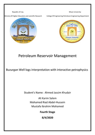 Republic of Iraq Misan University
Ministry Of Higher Education and scientific Research College Of Engineering-Petroleum Engineering Department
Petroleum Reservoir Management
Buzurgan Well logs interpretation with interactive petrophysics
Student's Name: Ahmed Jassim Khudair
Ali Karim Salem
Mohamed Riad Abdel-Hussein
Mustafa Ibrahim Mohamed
Fourth Stage
8/4/2020
 