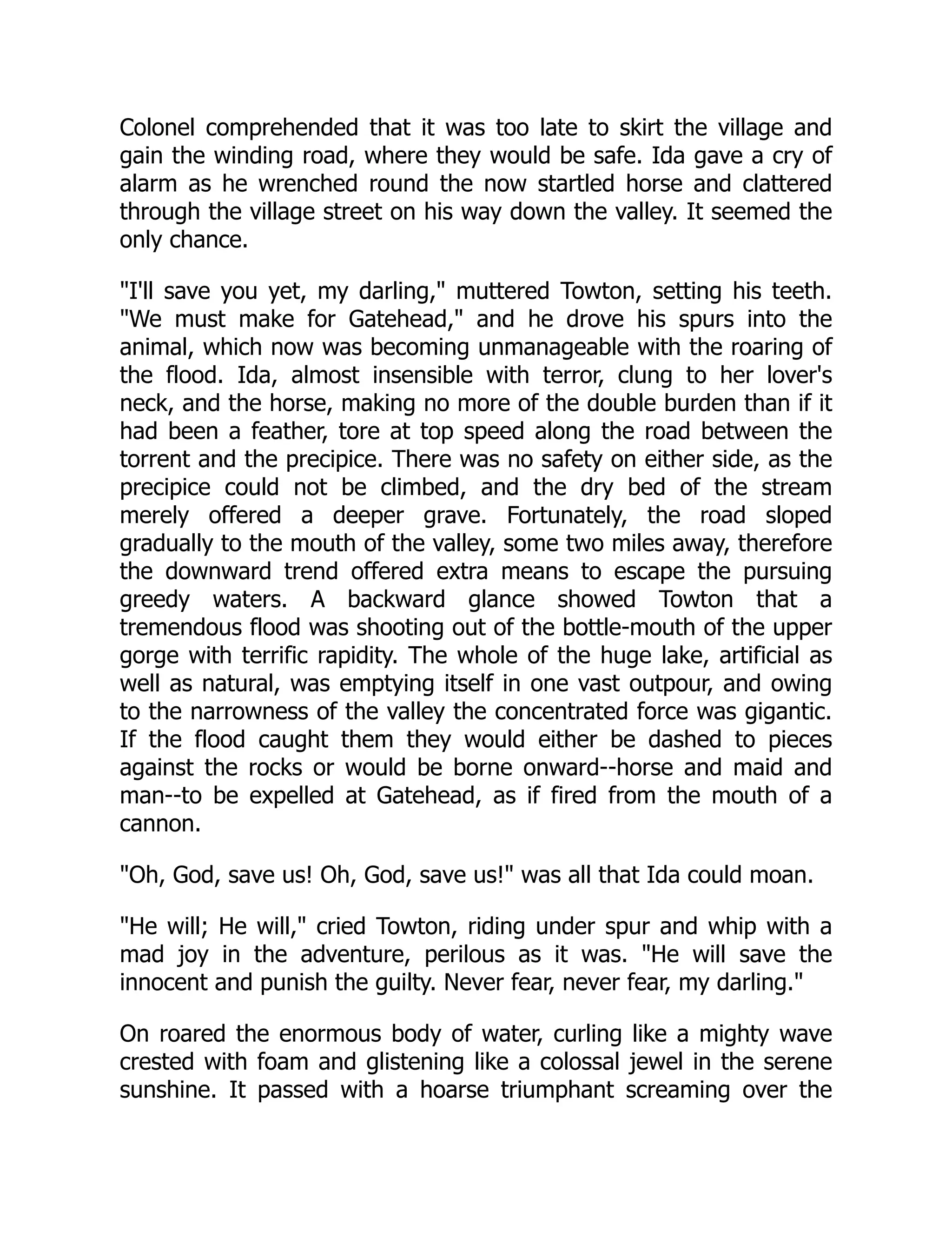Colonel comprehended that it was too late to skirt the village and
gain the winding road, where they would be safe. Ida gave a cry of
alarm as he wrenched round the now startled horse and clattered
through the village street on his way down the valley. It seemed the
only chance.
"I'll save you yet, my darling," muttered Towton, setting his teeth.
"We must make for Gatehead," and he drove his spurs into the
animal, which now was becoming unmanageable with the roaring of
the flood. Ida, almost insensible with terror, clung to her lover's
neck, and the horse, making no more of the double burden than if it
had been a feather, tore at top speed along the road between the
torrent and the precipice. There was no safety on either side, as the
precipice could not be climbed, and the dry bed of the stream
merely offered a deeper grave. Fortunately, the road sloped
gradually to the mouth of the valley, some two miles away, therefore
the downward trend offered extra means to escape the pursuing
greedy waters. A backward glance showed Towton that a
tremendous flood was shooting out of the bottle-mouth of the upper
gorge with terrific rapidity. The whole of the huge lake, artificial as
well as natural, was emptying itself in one vast outpour, and owing
to the narrowness of the valley the concentrated force was gigantic.
If the flood caught them they would either be dashed to pieces
against the rocks or would be borne onward--horse and maid and
man--to be expelled at Gatehead, as if fired from the mouth of a
cannon.
"Oh, God, save us! Oh, God, save us!" was all that Ida could moan.
"He will; He will," cried Towton, riding under spur and whip with a
mad joy in the adventure, perilous as it was. "He will save the
innocent and punish the guilty. Never fear, never fear, my darling."
On roared the enormous body of water, curling like a mighty wave
crested with foam and glistening like a colossal jewel in the serene
sunshine. It passed with a hoarse triumphant screaming over the
 
