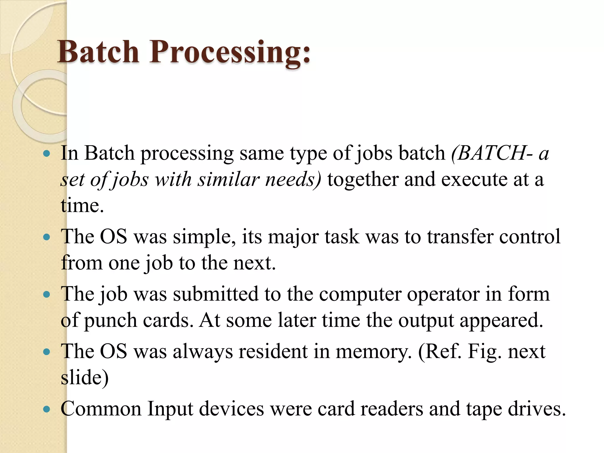 Batch Processing:
 In Batch processing same type of jobs batch (BATCH- a
set of jobs with similar needs) together and execute at a
time.
 The OS was simple, its major task was to transfer control
from one job to the next.
 The job was submitted to the computer operator in form
of punch cards. At some later time the output appeared.
 The OS was always resident in memory. (Ref. Fig. next
slide)
 Common Input devices were card readers and tape drives.
 