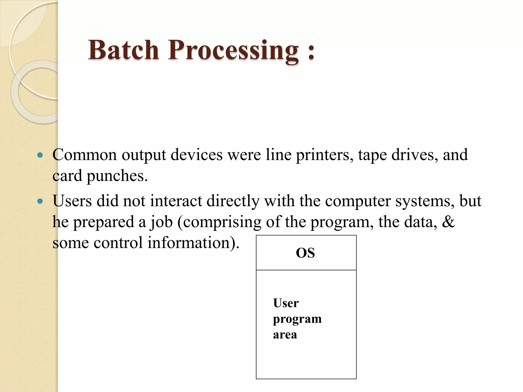 Batch Processing :
 Common output devices were line printers, tape drives, and
card punches.
 Users did not interact directly with the computer systems, but
he prepared a job (comprising of the program, the data, &
some control information).
OS
User
program
area
 