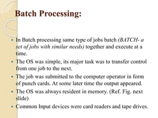 Batch Processing:
 In Batch processing same type of jobs batch (BATCH- a
set of jobs with similar needs) together and execute at a
time.
 The OS was simple, its major task was to transfer control
from one job to the next.
 The job was submitted to the computer operator in form
of punch cards. At some later time the output appeared.
 The OS was always resident in memory. (Ref. Fig. next
slide)
 Common Input devices were card readers and tape drives.
 