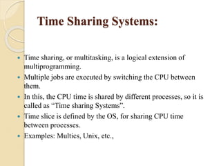 Time Sharing Systems:
 Time sharing, or multitasking, is a logical extension of
multiprogramming.
 Multiple jobs are executed by switching the CPU between
them.
 In this, the CPU time is shared by different processes, so it is
called as “Time sharing Systems”.
 Time slice is defined by the OS, for sharing CPU time
between processes.
 Examples: Multics, Unix, etc.,
 