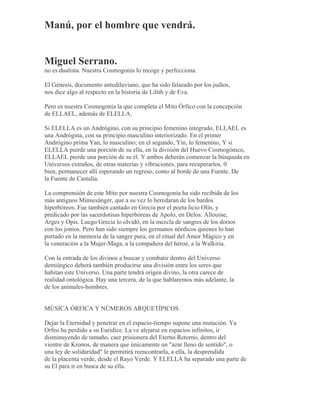 Manú, por el hombre que vendrá.
Miguel Serrano.
no es dualista. Nuestra Cosmogonía lo recoge y perfecciona.
El Génesis, documento antediluviano, que ha sido falseado por los judíos,
nos dice algo al respecto en la historia de Lilith y de Eva.
Pero es nuestra Cosmogonía la que completa el Mito Órfico con la concepción
de ELLAEL, además de ELELLA.
Si ELELLA es un Andrógino, con su principio femenino integrado, ELLAEL es
una Andrógina, con su principio masculino interiorizado. En el primer
Andrógino prima Yan, lo masculino; en el segundo, Yin, lo femenino, Y si
ELELLA pierde una porción de su ella, en la división del Huevo Cosmogónico,
ELLAEL pierde una porción de su él. Y ambos deberán comenzar la búsqueda en
Universos extraños, de otras materias y vibraciones, para recuperarlos. 0
bien, permanecer allí esperando un regreso, como al borde de una Fuente. De
la Fuente de Castalia.
La comprensión de este Mito por nuestra Cosmogonía ha sido recibida de los
más antiguos Minnesänger, que a su vez lo heredaran de los bardos
hiperbóreos. Fue también cantado en Grecia por el poeta licio Olin, y
predicado por las sacerdotisas hiperbóreas de Apolo, en Delos: Allouine,
Arges y Opis. Luego Grecia lo olvidó, en la mezcla de sangres de los dorios
con los jonios. Pero han sido siempre los germanos nórdicos quienes lo han
portado en la memoria de la sangre pura, en el ritual del Amor Mágico y en
la veneración a la Mujer-Maga, a la compañera del héroe, a la Walkiria.
Con la entrada de los divinos a buscar y combatir dentro del Universo
demiúrgico deberá también producirse una división entre los seres que
habitan este Universo. Una parte tendrá origen divino, la otra carece de
realidad ontológica. Hay una tercera, de la que hablaremos más adelante, la
de los animales-hombres.
MÚSICA ÓRFICA Y NÚMEROS ARQUETÍPICOS
Dejar la Eternidad y penetrar en el espacio-tiempo supone una mutación. Ya
Orfeo ha perdido a su Eurídice. La ve alejarse en espacios infinitos, ir
disminuyendo de tamaño, caer prisionera del Eterno Retorno, dentro del
vientre de Kronos, de manera que únicamente un "azar lleno de sentido", o
una ley de solidaridad" le permitirá reencontrarla, a ella, la desprendida
de la placenta verde, desde el Rayo Verde. Y ELELLA ha separado una parte de
su El para ir en busca de su ella.
 