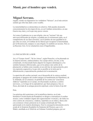 Manú, por el hombre que vendrá.
Miguel Serrano.
engaño, siendo sus dignatarios los verdaderos "fariseos", en el más estricto
sentido que ellos han dado a este vocablo.
La inmortalidad no es democrática ni colectiva. Sólo pueden alcanzarla
conscientemente los de origen divino, en un Combate aristocrático, en una
Guerra muy dura y en la que muy pocos vencen.
Así como el judaísmo no es una religión, sino un "racismo" (de una
anti-raza) disfrazado de religión y ayudado por el cristianismo judío, en el
cumplimiento de sus fines terrestres, con la prédica de una igualdad en la
que ellos no creen, el Combate de los Héroes por recuperar la Inmortalidad,
por la Resurrección, tampoco es una religión. Es también un racismo. Pero es
un Racismo Ario. Es la voluntad de crear el Superhombre.
LA INICIACIÓN DE A-MOR
Así, el "Cuerpo Astral", "de los Astros", según Paracelso, se ha plasmado en
la materia terrestre, endureciéndose. Ese cuerpo etérico, de éter, se ha
cristalizado, involucionado hasta adquirir los órganos demiúrgicos y los
sentidos humanos diferenciados, que en los planos más sutiles de la
plasmación se hallan como reunidos en un solo haz de representación, pero
sin expresión cognocitiva, la que sólo es posible en la tierra por la
diferenciación y especialización, producto de la encarnación.
La aparición del cerebro racional, con el desarrollo de la corteza cerebral,
presupone el apagarse del cerebro antiguo (el hundimiento de Hiperbórea, de
la Atlántida, de la Lemuria) y la pérdida de los centros de "conciencia
shákrica" repartidos en el cuerpo, involucionados en plexus y centros
nerviosos, y a lo largo de la espinadorsal, que fuera psíquica y hoy es
física, desviada de su antigua posición espiritual, como lo fuera el eje del
Polo.
Las prácticas del esoterismo y de la metafísica tántrica, en el más
hermético Círculo Kaula (de Kundalini) se dirigen a reactualizar el cerebro
arcaico, como verdadero órgano del cognocimiento vivencial, y de todos los
otros centros de conciencia, o shakras, repartidos en un orden y ahora sólo
con existencia virtual, potencial en el cuerpo cristalizado del Vîra,
aprisionado en la materia demiúrgica. Esto lo conseguiría únicamente con la
ayuda de la Serpiente Kundalini (la Serpiente del Paraíso), que es la
Shakti, enrollada en el Árbol de su Columna Vertebral psíquica, por así
 