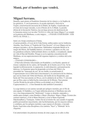 Manú, por el hombre que vendrá.
Miguel Serrano.
llamarla, equivalente al Parakletos femenino de los cátaros y a la Sophia de
los gnósticos. Y con la presencia y la ayuda espiritual y física de la
Yogini, exteriorización necesaria de la Shakti, de Sophia, visualizada con
el rostro de la mujer iniciada, o con el Rostro de la A-Mada. La prueba
última de la Iniciación Tántrica, tras un largo proceso de idealización de
lo femenino eterno (ver mi obra "ELELLA, Libro del Amor Mágico") se cumple
en la práctica del Maithuna, o coito mágico, ... ( PASAJE CENSURADO : VER
NOTA AL FINAL ) ...
Junto con Aropa constituyen el Soma,
el aurum potabile, el Licor de la Vida Eterna; ambos juntos son la Ambrosía,
Amritha, Ana Perene, el "Espíritu del Vino Secreto", el Licor Mágico de los
antiguos iniciados y de los alquimistas. Habiéndose originado Bundi en la
sangre del Héroe, del Sadahka tántrico, al retornar y quedarse en ella, con
ese grandioso esfuerzo, habrá preñado ahora a su dueño, o receptáculo, dando
así vida al Hijo del Hombre. Porque es en la suprema concentración del
Maithuna, en esa superconciencia del orgasmo implosivo y extático del coito
mágico,
... ( PASAJE CENSURADO ) ...
: el Kaivalia (término relacionado con Kundalini y con Kaula), opuesto al
éxtasis vedantino de los santos, del Samadhi, de la fusión con el Uno. Se ha
logrado la diferenciación, la separación, la individuación y personalización
tántricas. La Serpiente ígnea ha despertado en la base del Árbol y ha
encendido las "manzanas de oro" de ese Jardín, re-actualizando el
Cognocimiento (en el Árbol del Conocimiento) y la conciencia de los shakras,
que son los frutos del Árbol del Paraíso, del Jardín de las Hespérides, que
harán del Vîra nuevamente un Divya, con la sabiduría de un Dios. Y será más
que un Dios, pues se habrá hecho consciente de Sí-Mismo. Nuevamente
Lucifer-Wotan ha devuelto al Héroe su divinidad, en el Árbol del
Cognocimiento (1). : ( Esta llamada ha sido también Censurada ).
La yoga tántrica es un camino surcado por peligros mortales, por el filo de
una espada. El Sadahka y su Yogini deberían practicar el Maithuna una sola
vez y tras larga preparación "idealizante". Luego se alejarán, separados y
unidos para siempre, como Hombre y Mujer Absolutos. Mago y Maga. Existen dos
caminos tántricos, el de la Mano Derecha y el de la Mano Izquierda:
Dakshinadhara y Vamaçara. Ambos llevan al mismo fin, aun cuando el segundo
podría personalizar mayormente, más luciferinamente, por los mayores dolores
y combates, por los peligros mortales a que expone al oficiante, o iniciado
Kaula. Equivalen estas disciplinas a los caminos "Seco" y "Húmedo" de la
Alquimia.
Con anterioridad a las prácticas mismas de estas yogas, no se sabe si ellas
 
