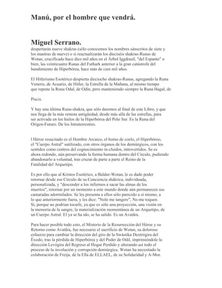 Manú, por el hombre que vendrá.
Miguel Serrano.
despertarán nueve shakras (sólo conocemos los nombres sánscritos de siete y
los mantras de nueve) o si reactualizarán los dieciséis shakras-Runas de
Wotan, crucificado hace diez mil años en el Árbol Iggdrasil, "del Espanto" o
bien, las veinticuatro Runas del Futhark anterior a la gran catástrofe del
hundimiento de Hiperbórea, hace más de cien mil años.
El Hitlerismo Esotérico despierta dieciocho shakras-Runas, agregando la Runa
Veneris, de Acuario, de Hitler, la Estrella de la Mañana, al mismo tiempo
que repone la Runa Odal, de Odín, pero manteniendo siempre la Runa Hagal, de
Piscis.
Y hay una última Runa-shakra, que sólo daremos al final de este Libro, y que
nos llega de la más remota antigüedad, desde más allá de las estrellas, para
ser activada en los hielos de la Hiperbórea del Polo Sur. Es la Runa del
Origen-Futuro. De los Intraterrestres.
l Héroe resucitado es el Hombre Arcaico, el homo de coelo, el Hiperbóreo,
el "Cuerpo Astral" sutilizado, con otros órganos de los demiúrgicos, con los
sentidos como centros del cognocimiento in-cluidos, introvertidos. Se es
ahora redondo, aún preservando la forma humana dentro del Círculo, pudiendo
abandonarlo a voluntad, tras cruzar de parte a parte el Reino de la
Fatalidad del Arquetipo.
Es por ello que al Kristos Esotérico, a Baldur-Wotan, le es dado poder
retornar desde ese Círculo de su Conciencia shákrica, individuada,
personalizada, y "descender a los infiernos a sacar las almas de los
muertos", retornar por un momento a este mundo donde aún permanecen sus
camaradas adormilados. Se les presenta a ellos sólo parecido a sí mismo, a
lo que anteriormente fuera, y les dice: "Nole me tangere", No me toquen.
Sí, porque no podrían tocarle, ya que es sólo una proyección, una visión en
la memoria de la sangre, la materialización momentánea de un Arquetipo, de
un Cuerpo Astral. El ya se ha ido, se ha salido. Es un Avatãra.
Para hacer posible todo esto, el Misterio de la Resurrección del Héroe y su
Retorno como Avatãra, fue necesario el sacrificio de Wotan, su doloroso
esfuerzo para cambiar la dirección del giro de la Swástika Dextrógira del
Éxodo, tras la pérdida de Hiperbórea y del Poder de Odil, imprimiéndole la
dirección Levógira del Regreso al Hogar Perdido y alterando así todo el
proceso de la involución y corrupción demiúrgica. Wotan ha necesitado la
colaboración de Freija, de la Ella de ELLAEL, de su Solidaridad y A-Mor.
 