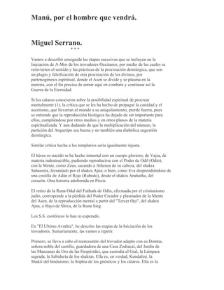 Manú, por el hombre que vendrá.
Miguel Serrano.
* * *
Vamos a describir enseguida las etapas sucesivas que se incluyen en la
Iniciación de A-Mor de los trovadores Occitanos, por medio de las cuales se
reinvierten el sentido y las prácticas de la procreación demiúrgica, que son
un plagio y falsificación de otra procreación de los divinos, por
partenogénesis espiritual, donde el Asen se divide y se plasma en la
materia, con el fin preciso de entrar aquí en combate y continuar así la
Guerra de la Eternidad.
Si los cátaros conocieron sobre la posibilidad espiritual de procrear
mentalmente (1), la crítica que se les ha hecho de propagar la castidad y el
ascetismo, que llevarían al mundo a su aniquilamiento, pierde fuerza, pues
se entiende que la reproducción biológica ha dejado de ser importante para
ellos, cumpliéndose por otros medios y en otros planos de la materia
espiritualizada. Y aun dudando de que la multiplicación del número, la
partición del Arquetipo sea buena y no también una diabólica sugestión
demiúrgica.
Similar crítica hecha a los templarios sería igualmente injusta.
El héroe re-nacido se ha hecho inmortal con un cuerpo glorioso, de Vajra, de
materia indestructible, pudiendo reproducirse con el Poder de Odil (Odín),
con la Mente, como Zeus, sacando a Athenea de su cabeza, del shakra
Sahasrara, fecundado por el shakra Ajna; o bien, como Eva desprendiéndose de
una costilla de Adán el Rojo (Rubedo), desde el shakra Anahatha, del
corazón. Otra historia adulterada en Piscis.
El retiro de la Runa Odal del Futhark de Odín, efectuada por el cristianismo
judío, corresponde a la pérdida del Poder Creador y plasmador de la Mente
del Asen, de la reproducción mental a partir del "Tercer Ojo", del shakra
Ajna, o Rayo de Shiva, de la Runa Sieg.
Los S.S. esotéricos lo han re-cuperado.
En "El Ultimo Avatãra", he descrito las etapas de la Iniciación de los
trovadores. Sumariamente, las vamos a repetir.
Primero, se lleva a cabo el reencuentro del trovador-adepto con su Domna,
señora noble del castillo, guardadora de una Casa Zodiacal, del Jardín de
las Manzanas de Oro de las Hespérides, que custodia el Gral, la Lámpara
sagrada, la Sabiduría de los shakras. Ella es, en verdad, Kundalini, la
Shakti del hinduísmo, la Sophia de los gnósticos y los cátaros. Ella es la
 
