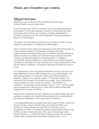 Manú, por el hombre que vendrá.
Miguel Serrano.
Mujer-Gurú, que circula por el Río de la Memoria de la Sangre,
Woewre-Saelde, la que nos hará sabios.
Es con la mirada como ellos se re-conocen, tras ese tan largo peregrinar en
la Eternidad. Y el trovador empezará a entonar en su laúd órfico los sones
de la música de las esferas, que encantan a su Domna, despertando la
nostalgia en todos los seres, aún en los inanimados. Puede que también lo
haga en su Flauta Mágica.
¡Oh, héroes, oh, camaradas! Esa Canso de un Trovador de A-Mor es la que
también voy entonando. Es la Minne de un Minnesänger..
Ahora la Domna le hace entrega de un pañuelo, de una bolsita de brocado, en
la que guardará mientras él viva pequeños recuerdos inmortales,
condecoraciones de la Gran Guerra, una Cruz de Hierro que ella recibiera de
un héroe muerto en el combate. El lo hará del mismo modo que los Fedele
d`Amore, que llamaron Industria a este íntimo ritual. Y, exaltado de
Amor-Pasión, llevando grabado en su alma el Rostro de su Domna, partirá a
esconderse en el bosque, en lo más hondo de una caverna, suspirando de A-Mor
por ella. Será el "suspirante", el Fenhedor. Hasta que su Domna le escuche y
venga.
La ve aproximarse, como una aparición fantasmal, sin rozar ya la nieve de la
lejana Hiperbórea, o junto al Monte Melimoyu, con sus pies desnudos. Tan
ensimismado estaba en su éxtasis de A-Mor, que la mira extrañado y le
pregunta: "¿Quién eres y a qué has venido...?" Así sucede siempre en el
reencuentro de la Amada, de la Perdida en las edades. No se la reconoce al
instante, porque Ella sólo se parece a sí misma... "Soy tu Reina", le
responde, "y vengo porque me has llamado a gritos..." Y él: " ¡Ah! He estado
tan preocupado con el amor que por ti siento, que me falta el tiempo para
ocuparme de tu persona, mi Señora..."
Entonces ella se aproxima aún más y deposita en sus labios un beso muy leve,
semejante al contacto casi inmaterial de una pluma de nieve desprendida de
las encinas de Hiperbórea, o de los glaciares de la Antártica.
Y ya estará perdido para este mundo. Sólo sabrá cantar el A-Mor y danzar con
sus pies torcidos, como los del Dios Pan, con la Flauta de Orfeo y de
Krishna, las viejas canciones del viejo Sol. Es el Precador, que va
pregonando su A-Mor y el nombre de su Domna, proyectando su Rostro a las
estrellas. Le hará su declaración de A-Mor, que es la misma que Jasón
hiciera a Medea y yo a la Reina de Saba; siempre la misma. Ella no puede
resistirse ante esa declaración estremecida. Vendrá de nuevo y se le
 