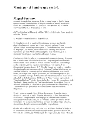 Manú, por el hombre que vendrá.
Miguel Serrano.
mostrará, despojándose uno a uno de los velos de Maya, la Ilusión, hasta
quedar desnuda en su simiente, en su pura esencia, en Aropa, la sustancia
última del Eterno Femenino, el Licor de su Vino Secreto. Así él verá el
cuerpo de la Mujer, la desnudez de su Ella.
(1) Ver el final de la II Parte de mi libro "ELELLA, Libro del Amor Mágico",
sobre los Cátaros.
El Precador se ha transformado en Entenedor.
Es éste el proceso de la idealización mágica de la mujer, que ha sido
desacralizada en este mundo por el amor vulgar y profano. Es una
"platonización" necesaria para recuperar el Eterno Femenino, para "constelar
su Arquetipo", del Anima, antes del sacrificio último y decisivo del
sacramento que en la Misa Tántrica cúmplese en el Maithuna, y en la
Iniciación Caballeresca y de los Trovadores en el Asag.
Consiste esta difícil prueba en permanecer toda una noche juntos y desnudos
con la amada en un mismo lecho. Entre sus cuerpos se pondrá una espada
desenvainada. Fue la prueba de Tristán e Isolda. Pasarán así toda esa larga
noche despiertos, en una superconciencia lúcida y sin tocarse. Y así
alcanzarán el supremo éxtasis de A-Mor. La Espada nos revela el verdadero
significado del Asag, pues simboliza la Columna Vertebral Mágica, con sus
vértebras o shakras, con sus dos filos, más la hendedura que la recorre al
medio y a lo largo: Ida, Pingala y Susumna, los tres canales psíquicos por
donde ascenderá el Fuego de Kundalini, la Serpiente despertada en las raíces
del Árbol, la Bella Durmiente del Bosque de Ares. También representa la
Trilogía de Brahma, Vishnú y Shiva; de las Tres Nornas del germanismo, Urd,
Werdandi y Skuld, también las Tres Sacerdotisas de Apolo, Opis, Arges y
Allouine, que cuidan el Fuego Sacro, para que ilumine la Resurrección; y las
Tres Hermanas que guardan las Manzanas de Oro en el Jardín de las
Hespérides.
Es así y no de otro modo cómo al fin se logra poseer de verdad y para
siempre el cuerpo de la Mujer A-mada, adentro, en el alma, interiorizada,
alcanzando a comprender en un relámpago de concentración lúcida la
fisiología esotérica del Anima, de lo Femenino Eterno, que ha sido posible
únicamente por la presencia externa de la Mujer iniciada y maga, solidaria,
sincronística. Por el re-encuentro con la Ella externalizada.
Gracias a la prueba del Asag -así como en el Maithuna tántrico- la Mujer se
ha actualizado, interiorizándose en el cuerpo mental, psíquico, etérico, del
trovador, del Sadahka, del Minnesänger, del Mago Kaula, del bardo órfico. La
 