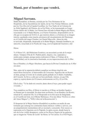 Manú, por el hombre que vendrá.
Miguel Serrano.
Shakti-Kundalini, la Domna, asistida por las Tres Hermanas de las
Hespérides, de las Sacerdotisas de Apolo, de las Tres Nornas Odínicas, yendo
por los Tres filos de la Espada Excalibur, los Tres Nadis de la Columna de
su Árbol Iggdrasil, del Paraíso, de su Eje Polar, se ha transmutado en Fuego
Eterno dentro del A-Mado. Las Nornas han oficiado la Boda Mágica del Héroe,
resucitando a su A-Mada Muerta, a su Eterno Femenino, desposándolo con la
ella que se escapara de ELELLA, que muriera afuera y se borrara en su imagen
interior, quedando como muerta, prisionera del encantamiento del Demiurgo,
en el Castillo del mago Clinshor, en Chastel Marveille. Ahora ha sido
re-activada, despertada, desposada en la Boda Mágica, llamada Gandharva, en
sánscrito, resucitada en la Noche del Asag, con la Espada del Guerrero y del
Héroe.
Y el Héroe S.S., del Hitlerismo Esotérico, no necesitará ya más de la mujer
afuera. Tampoco Ella de El. Podrán partir, alejarse, irse, separados y
unidos para siempre, porque juntos realizaron el Opus, el Trabajo de la
Inmortalidad, con la conciencia iluminada, en esa superconciencia del A-Mor.
Son el Hombre y la Mujer Absolutos, que hacen la Divina Comedia de un A-Mor
sin amor.
Mas, antes de la separación deberá cumplirse un último ritual de esta
maravillosa Iniciación: el Intercambio de Corazones. Significa dar un Rostro
al alma, porque el rostro de la amada queda grabado en el shakra Anahatha,
del Corazón. Se lleva a cabo por un beso profundo, intenso, en que Ella
espira (y expira) dentro de El (muere místicamente en El) y El en Ella.
Ella le dice: "Te he dado mi corazón; dame ahora el tuyo, para poder seguir
viviendo..."
Tras cumplirse ese Rito, el Héroe re-nacido es el Drug, un hombre ligado a
su Domna por la eternidad. Su alma tiene un Rostro, es un Hombre con Rostro,
mitad de El, mitad de Ella. Es el Desposado en la Isla sacra de Helgoland,
en el Castillo de Gral, en el Monte Melimoyu. (Ver mis libros "ELELLA, Libro
del Amor Mágico" y "NOS, Libro de la Resurrección".)
El despertar de la Mujer Interior (Kundalini) se produce en medio de una
tormenta que sumerge los continentes hasta entonces visibles y activos, con
un aniquilamiento momentáneo del yo racional y consciente. Este suceso se
representa en la Alquimia con la Nigredo, la opera oscura, donde hasta la
raíz de la luz visible desaparece, como en los Hoyos Negros de las galaxias,
que se tragan las "Gotas de Leche" de Heras, la Vía Láctea. Es el Sol Negro,
 