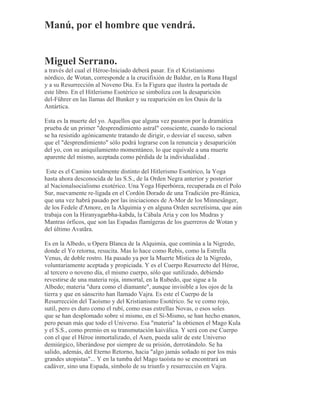 Manú, por el hombre que vendrá.
Miguel Serrano.
a través del cual el Héroe-Iniciado deberá pasar. En el Kristianismo
nórdico, de Wotan, corresponde a la crucifixión de Baldur, en la Runa Hagal
y a su Resurrección al Noveno Día. Es la Figura que ilustra la portada de
este libro. En el Hitlerismo Esotérico se simboliza con la desaparición
del-Führer en las llamas del Bunker y su reaparición en los Oasis de la
Antártica.
Esta es la muerte del yo. Aquellos que alguna vez pasaron por la dramática
prueba de un primer "desprendimiento astral" consciente, cuando lo racional
se ha resistido agónicamente tratando de dirigir, o desviar el suceso, saben
que el "desprendimiento" sólo podrá lograrse con la renuncia y desaparición
del yo, con su aniquilamiento momentáneo, lo que equivale a una muerte
aparente del mismo, aceptada como pérdida de la individualidad .
Este es el Camino totalmente distinto del Hitlerismo Esotérico, la Yoga
hasta ahora desconocida de las S.S., de la Orden Negra anterior y posterior
al Nacionalsocialismo exotérico. Una Yoga Hiperbórea, recuperada en el Polo
Sur, nuevamente re-ligada en el Cordón Dorado de una Tradición pre-Rúnica,
que una vez habrá pasado por las iniciaciones de A-Mor de los Minnesänger,
de los Fedele d'Amore, en la Alquimia y en alguna Orden secretísima, que aún
trabaja con la Hiranyagarbha-kabda, la Cábala Aria y con los Mudras y
Mantras órficos, que son las Espadas flamígeras de los guerreros de Wotan y
del último Avatãra.
Es en la Albedo, u Opera Blanca de la Alquimia, que continúa a la Nigredo,
donde el Yo retorna, resucita. Mas lo hace como Rebis, como la Estrella
Venus, de doble rostro. Ha pasado ya por la Muerte Mística de la Nigredo,
voluntariamente aceptada y propiciada. Y es el Cuerpo Resurrecto del Héroe,
al tercero o noveno día, el mismo cuerpo, sólo que sutilizado, debiendo
revestirse de una materia roja, inmortal, en la Rubedo, que sigue a la
Albedo; materia "dura como el diamante", aunque invisible a los ojos de la
tierra y que en sánscrito han llamado Vajra. Es este el Cuerpo de la
Resurrección del Taoísmo y del Kristianismo Esotérico. Se ve como rojo,
sutil, pero es duro como el rubí, como esas estrellas Novas, o esos soles
que se han desplomado sobre sí mismo, en el Sí-Mismo, se han hecho enanos,
pero pesan más que todo el Universo. Esa "materia" la obtienen el Mago Kula
y el S.S., como premio en su transmutación kaiválica. Y será con ese Cuerpo
con el que el Héroe inmortalizado, el Asen, pueda salir de este Universo
demiúrgico, liberándose por siempre de su prisión, derrotándolo. Se ha
salido, además, del Eterno Retorno, hacia "algo jamás soñado ni por los más
grandes utopistas"... Y en la tumba del Mago taoísta no se encontrará un
cadáver, sino una Espada, símbolo de su triunfo y resurrección en Vajra.
 