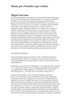 Manú, por el hombre que vendrá.
Miguel Serrano.
Más de uno podrá hacerse la pregunta: ¿Y qué pasa con los héroes que siguen
la "Iniciación del Camino Seco" de la Alquimia y el "Tantrismo de la Mano
Derecha", sin una mujer física al lado, ya sea porque no la necesitan o
porque no la encuentran en esa Ronda del Eterno Retorno? Los cátaros y los
templarios no eran sólo célibes, sino, además, se apartaban deliberadamente
de la mujer. ¿Cómo podrían recuperar ellos a su Ella y alcanzar el
androginato mágico del Hombre-Absoluto? La verdad es que ni cátaros ni
templarios siguieron el Camino del Vîra, no fueron Asen en un combate
guerrero contra el Demiurgo. Ellos habían olvidado las Runas y el origen
hiperbóreo, nada recordaban de Wotan y tuvieron un inicio ambiguo. Del
catarismo nada sabemos de cierto, de los templarios se conoce que al final
intentaron independizarse de Roma, descubriendo algunos signos rúnicos bajo
la influencia de las corporaciones de constructores godos de catedrales y al
Dios Abraxas de los gnósticos, el que aparece en la figura de pavo real del
sello secreto del Gran Maestre. Pero ignoraron la importancia de la pureza
de la sangre luminosa, como único medio de mantener la Memoria del origen
polar de la raza aria espiritual. También se hallaban hipnotizados y fueron
destruidos en el momento cuando empezaban a despertar de esa hipnosis.
"EL HIJO DEL HOMBRE"
Así han llamado los cristianos romanos a Cristo. ¿De dónde procede este
extrañísimo apodo? Debería corresponder a un conocimiento esotérico de
enorme profundidad; pero estamos seguros de que los cristianos jamás lo han
comprendido así.
Cuando hace ya muchos años, en Küsnacht, en la vecindad de Zürich, pregunté
a C.G. Jung sobre el Selbst, sobre el Sí-Mismo, pidiéndole que me explicara,
me respondió de un modo enigmático: "El Selbst es Cristo". (Se estaría
refiriendo a Kristos ... ) Es decir, es ese Centro último, ideal, del ser.
Cuando el Mago tántrico, el Vîra, el Iniciado hitlerista, siguiendo el
Camino de la Swástika Levógira, ha logrado reinvertir todo el trabajo del
Demiurgo, inspirado por su yogini, por su soror, por su A-Mada, pudiendo
imprimir su Rostro en su propia alma, que no lo tenía, quedando incincta de
Ella, enamorado por la eternidad, con el despertar de Kundalini el Héroe ha
reactivado todo el Futhark de Odín-Wotan, todos sus shakras-Runas, que serán
las "comadronas" de su "parto". Y "dará a luz" su Cuerpo Astral, sutilizando
su cuerpo cristalizado. Entonces habrá parido al Hijo del Hombre, el Hijo de
la Muerte Mágica y de la Inmortalidad, resucitándolo con la mitad del Rostro
de su A-mada. Y será un Andrógino, Revis, por Segunda Vez Nacido, un Aryo.
Será NOS. El Hijo del Hombre, parido por el Hombre : El Hombre-Absoluto del
 