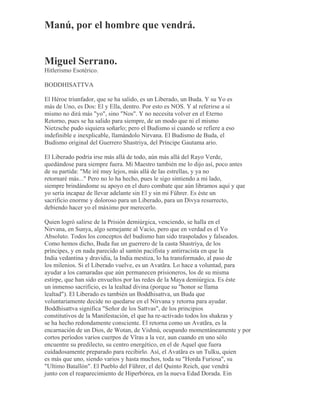 Manú, por el hombre que vendrá.
Miguel Serrano.
Hitlerismo Esotérico.
BODDHISATTVA
El Héroe triunfador, que se ha salido, es un Liberado, un Buda. Y su Yo es
más de Uno, es Dos: El y Ella, dentro. Por esto es NOS. Y al referirse a sí
mismo no dirá más "yo", sino "Nos". Y no necesita volver en el Eterno
Retorno, pues se ha salido para siempre, de un modo que ni el mismo
Nietzsche pudo siquiera soñarlo; pero el Budismo sí cuando se refiere a eso
indefinible e inexplicable, llamándolo Nirvana. El Budismo de Buda, el
Budismo original del Guerrero Shastriya, del Príncipe Gautama ario.
El Liberado podría irse más allá de todo, aún más allá del Rayo Verde,
quedándose para siempre fuera. Mi Maestro también me lo dijo así, poco antes
de su partida: "Me iré muy lejos, más allá de las estrellas, y ya no
retornaré más..." Pero no lo ha hecho, pues le sigo sintiendo a mi lado,
siempre brindándome su apoyo en el duro combate que aún libramos aquí y que
yo sería incapaz de llevar adelante sin El y sin mi Führer. Es éste un
sacrificio enorme y doloroso para un Liberado, para un Divya resurrecto,
debiendo hacer yo el máximo por merecerlo.
Quien logró salirse de la Prisión demiúrgica, venciendo, se halla en el
Nirvana, en Sunya, algo semejante al Vacío, pero que en verdad es el Yo
Absoluto. Todos los conceptos del budismo han sido traspolados y falseados.
Como hemos dicho, Buda fue un guerrero de la casta Shastriya, de los
príncipes, y en nada parecido al santón pacifista y antirracista en que la
India vedantina y dravidia, la India mestiza, lo ha transformado, al paso de
los milenios. Si el Liberado vuelve, es un Avatãra. Lo hace a voluntad, para
ayudar a los camaradas que aún permanecen prisioneros, los de su misma
estirpe, que han sido envueltos por las redes de la Maya demiúrgica. Es éste
un inmenso sacrificio, es la lealtad divina (porque su "honor se llama
lealtad"). El Liberado es también un Boddhisattva, un Buda que
voluntariamente decide no quedarse en el Nirvana y retorna para ayudar.
Boddhisattva significa "Señor de los Sattvas", de los principios
constitutivos de la Manifestación, el que ha re-activado todos los shakras y
se ha hecho redondamente consciente. El retorna como un Avatãra, es la
encarnación de un Dios, de Wotan, de Vishnú, ocupando momentáneamente y por
cortos períodos varios cuerpos de Vîras a la vez, aun cuando en uno sólo
encuentre su predilecto, su centro energético, en el de Aquel que fuera
cuidadosamente preparado para recibirlo. Así, el Avatãra es un Tulku, quien
es más que uno, siendo varios y hasta muchos, toda su "Horda Furiosa", su
"Ultimo Batallón". El Pueblo del Führer, el del Quinto Reich, que vendrá
junto con el reaparecimiento de Hiperbórea, en la nueva Edad Dorada. Ein
 