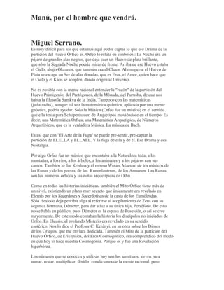 Manú, por el hombre que vendrá.
Miguel Serrano.
Es muy difícil para los que estamos aquí poder captar lo que ese Drama de la
partición del Huevo Órfico es. Orfeo lo relata en símbolos : La Noche era un
pájaro de grandes alas negras, que deja caer un Huevo de plata brillante,
que sólo la Sagrada Noche podría mirar de frente. Arriba de ese Huevo estaba
el Cielo, abajo Okeanos, que también era el Chaos. Al romperse el Huevo de
Plata se escapa un Ser de alas doradas, que es Eros, el Amor, quien hace que
el Cielo y el Kaos se acoplen, dando origen al Universo.
No es posible con la mente racional entender la "razón" de la partición del
Huevo Primigenio, del Protógonos, de la Mónada, del Purusha, de que nos
habla la filosofía Samkya de la India. Tampoco con las matemáticas
(judaizadas), aunque tal vez la matemática quántica, aplicada por una mente
gnóstica, podría ayudar. Sólo la Música (Orfeo fue un músico) en el sentido
que ella tenía para Schopenhauer, de Arquetipos moviéndose en el tiempo. Es
decir, una Matemática Órfica, una Matemática Arquetípica, de Números
Arquetípicos, que es la verdadera Música. La música de Bach.
Es así que con "El Arte de la Fuga" se puede pre-sentir, pre-captar la
partición de ELELLA y ELLAEL. Y la fuga de ella y de él. Ese Drama y esa
Nostalgia.
Por algo Orfeo fue un músico que encantaba a la Naturaleza toda, a las
montañas, a los ríos, a los árboles, a los animales y a los pájaros con sus
cantos. También lo fue Krishna y el mismo Wotan, Maestro de los músicos de
las Runas y de los poetas, de los Runenlauteren, de los Armanen. Las Runas
son los números órficos y las notas arquetípicas de Odin.
Como en todas las historias iniciáticas, también el Mito Órfico tiene más de
un nivel, existiendo un plano muy secreto que únicamente era revelado en
Eleusis por los Sacerdotes y Sacerdotisas de la casta de los Eumólpidas.
Sólo Hesíodo deja percibir algo al referirse al acoplamiento de Zeus con su
segunda hermana, Démeter, para dar a luz a su única hija, Perséfone. De esto
no se habla en público, pues Démeter es la esposa de Poseidón, o así se cree
mayormente. De este modo contaban la historia los discípulos no iniciados de
Orfeo. En Eleusis, el profundo Misterio era revelado en su sentido
esotérico. Nos lo dice el Profesor C. Kerényi, en su obra sobre los Dioses
de los Griegos, que me enviara dedicada. También el Mito de la partición del
Huevo Órfico, de Erikepaios, del Eros Cosmogónico, era comprendido del modo
en que hoy lo hace nuestra Cosmogonía. Porque es y fue una Revelación
hiperbórea.
Los números que se conocen y utilizan hoy son los semíticos; sirven para
sumar, restar, multiplicar, dividir, condiciones de la mente racional; pero
 
