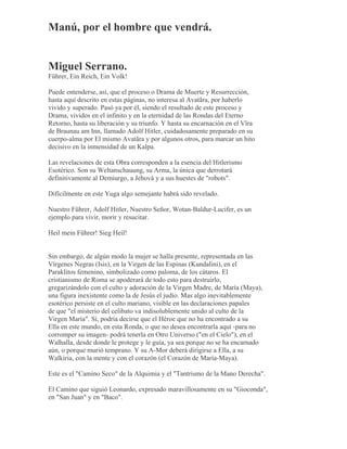 Manú, por el hombre que vendrá.
Miguel Serrano.
Führer, Ein Reich, Ein Volk!
Puede entenderse, así, que el proceso o Drama de Muerte y Resurrección,
hasta aquí descrito en estas páginas, no interesa al Avatãra, por haberlo
vivido y superado. Pasó ya por él, siendo el resultado de este proceso y
Drama, vividos en el infinito y en la eternidad de las Rondas del Eterno
Retorno, hasta su liberación y su triunfo. Y hasta su encarnación en el Vîra
de Braunau am Inn, llamado Adolf Hitler, cuidadosamente preparado en su
cuerpo-alma por El mismo Avatãra y por algunos otros, para marcar un hito
decisivo en la inmensidad de un Kalpa.
Las revelaciones de esta Obra corresponden a la esencia del Hitlerismo
Esotérico. Son su Weltanschauung, su Arma, la única que derrotará
definitivamente al Demiurgo, a Jehová y a sus huestes de "robots".
Difícilmente en este Yuga algo semejante habrá sido revelado.
Nuestro Führer, Adolf Hitler, Nuestro Señor, Wotan-Baldur-Lucifer, es un
ejemplo para vivir, morir y resucitar.
Heil mein Führer! Sieg Heil!
Sin embargo, de algún modo la mujer se halla presente, representada en las
Vírgenes Negras (Isis), en la Virgen de las Espinas (Kundalini), en el
Paraklitos femenino, simbolizado como paloma, de los cátaros. El
cristianismo de Roma se apoderará de todo esto para destruirlo,
gregarizándolo con el culto y adoración de la Virgen Madre, de María (Maya),
una figura inexistente como la de Jesús el judío. Mas algo inevitablemente
esotérico persiste en el culto mariano, visible en las declaraciones papales
de que "el misterio del celibato va indisolublemente unido al culto de la
Virgen María". Sí, podría decirse que el Héroe que no ha encontrado a su
Ella en este mundo, en esta Ronda, o que no desea encontrarla aquí -para no
corromper su imagen- podrá tenerla en Otro Universo ("en el Cielo"), en el
Walhalla, desde donde le protege y le guía, ya sea porque no se ha encarnado
aún, o porque murió temprano. Y su A-Mor deberá dirigirse a Ella, a su
Walkiria, con la mente y con el corazón (el Corazón de María-Maya).
Este es el "Camino Seco" de la Alquimia y el "Tantrismo de la Mano Derecha".
El Camino que siguió Leonardo, expresado maravillosamente en su "Gioconda",
en "San Juan" y en "Baco".
 
