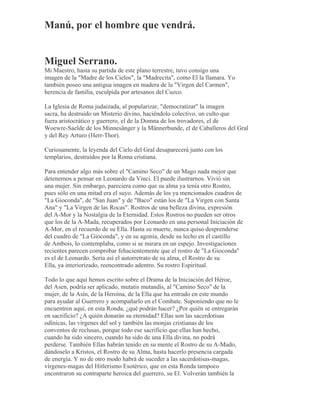 Manú, por el hombre que vendrá.
Miguel Serrano.
Mi Maestro, hasta su partida de este plano terrestre, tuvo consigo una
imagen de la "Madre de los Cielos", la "Madrecita", como El la llamara. Yo
también poseo una antigua imagen en madera de la "Virgen del Carmen",
herencia de familia, esculpida por artesanos del Cuzco.
La Iglesia de Roma judaizada, al popularizar, "democratizar" la imagen
sacra, ha destruido un Misterio divino, haciéndolo colectivo, un culto que
fuera aristocrático y guerrero, el de la Domna de los trovadores, el de
Woewre-Saelde de los Minnesänger y la Männerbunde, el de Caballeros del Gral
y del Rey Arturo (Herr-Thor).
Curiosamente, la leyenda del Cielo del Gral desaparecerá junto con los
templarios, destruidos por la Roma cristiana.
Para entender algo más sobre el "Camino Seco" de un Mago nada mejor que
detenernos a pensar en Leonardo da Vinci. El puede ilustrarnos. Vivió sin
una mujer. Sin embargo, pareciera como que su alma ya tenía otro Rostro,
pues sólo en una mitad era el suyo. Además de los ya mencionados cuadros de
"La Gioconda", de "San Juan" y de "Baco" están los de "La Virgen con Santa
Ana" y "La Virgen de las Rocas". Rostros de una belleza divina, expresión
del A-Mor y la Nostalgia de la Eternidad. Estos Rostros no pueden ser otros
que los de la A-Mada, recuperados por Leonardo en una personal Iniciación de
A-Mor, en el recuerdo de su Ella. Hasta su muerte, nunca quiso desprenderse
del cuadro de "La Gioconda", y en su agonía, desde su lecho en el castillo
de Ambois, lo contemplaba, como si se mirara en un espejo. Investigaciones
recientes parecen comprobar fehacientemente que el rostro de "La Gioconda"
es el de Leonardo. Sería así el autorretrato de su alma, el Rostro de su
Ella, ya interiorizado, reencontrado adentro. Su rostro Espiritual.
Todo lo que aquí hemos escrito sobre el Drama de la Iniciación del Héroe,
del Asen, podría ser aplicado, mutatis mutandis, al "Camino Seco" de la
mujer, de la Asín, de la Heroína, de la Ella que ha entrado en este mundo
para ayudar al Guerrero y acompañarlo en el Combate. Suponiendo que no le
encuentren aquí, en esta Ronda, ¿qué podrán hacer? ¿Por quién se entregarán
en sacrificio? ¿A quién donarán su eternidad? Ellas son las sacerdotisas
odínicas, las vírgenes del sol y también las monjas cristianas de los
conventos de reclusas, porque todo ese sacrificio que ellas han hecho,
cuando ha sido sincero, cuando ha sido de una Ella divina, no podrá
perderse. También Ellas habrán tenido en su mente el Rostro de su A-Mado,
dándoselo a Kristos, el Rostro de su Alma, hasta hacerlo presencia cargada
de energía. Y no de otro modo habrá de suceder a las sacerdotisas-magas,
vírgenes-magas del Hitlerismo Esotérico, que en esta Ronda tampoco
encontraron su contraparte heroica del guerrero, su El. Volverán también la
 