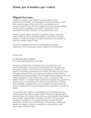 Manú, por el hombre que vendrá.
Miguel Serrano.
mirada a las estrellas y más allá de las estrellas, donde su El se
encuentre, en el Walhalla. Y sobrepondrán su Rostro al del Führer, Adolf
Hitler, como de seguro lo hizo Savitri Devi, para rendirle culto y
adoración, seguras de que el Ultimo Avatãra les devolverá su inmortalidad y
las hará eternas, ayudándolas en ese difícil "Camino Seco" de la
transmutación en Mujer-Absoluta y en la recuperación de su él.
Nuestra venerada amiga y camarada, la sacerdotisa odínica Savitri Devi,
erigió en India un culto de adoración al Führer, Adolf Hitler, al Ultimo
Avatãra, y levantó en su hogar un Templo a su memoria. Ella ya partió en
dirección a donde El ahora se halla.
Es éste un Arquetipo recurrente, que no puede dejar de repetirse,
reencarnarse, en las iniciaciones y dramas religiosos de la humanidad.
Tercera Parte
EL MISTERIO DEL FÜHRER
Y LA ENCARNACION DEL AVATÃRA
Tan grave se habría hecho la situación de los Asen prisioneros en el
Universo Demiúrgico, más aun tras la estructuración del robot judío, que
para poder salvarse no sólo fue necesaria la aparición de un Führer, sino,
además, la simultánea encarnación de un Avatãra. Del Ultimo Avatãra, al que
los hindúes llamaran Kalki y que retornará montando un Caballo Blanco y
empuñando una Espada flamígera. De esta Espada ya hemos hablado, pues es de
"fuego kundalínico" y tiene un triple filo. Los S.S., en su Revista "Das
Schwarze Korps". ("La Orden Negra") publicaron un grabado muy significativo
de Kalki, que yo he reproducido en "La Resurrección del Héroe". Estamos
ahora esperando su regreso, pues con El se cumplirá el triunfo final en esta
enorme Conflagración, de la cual la Segunda Guerra Mundial ha sido sólo una
batalla.
La encarnación del Avatãra se vino preparando en el tiempo terrestre con
signos y apariciones: Oliveira Salazar, Benito Mussolini, Codreanu, Ramiro
Ledesma Ramos, José Antonio Primo de Rivera, León Degrelle, Suba Shandra
Bose, en India; Jorge González von Marées, en Chile. Con anterioridad,
simultáneos o posteriores a la irrupción del Führer alemán. Dirigentes
carismáticos de masas, que combatieron por la misma causa, venían como
heraldos del milagro a ayudar a su realización y encarnación en Adolf
Hitler, como el Ultimo Avatãra.
 