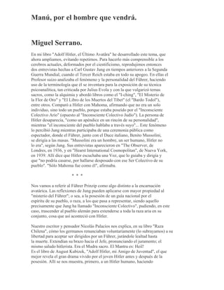 Manú, por el hombre que vendrá.
Miguel Serrano.
En mi libro "Adolf Hitler, el Último Avatãra" he desarrollado este tema, que
ahora ampliamos, evitando repetirnos. Para hacerlo más comprensible a los
cerebros actuales, deformados por el cientificismo, reprodujimos entonces
dos entrevistas hechas a Carl Gustav Jung en tiempos anteriores a la Segunda
Guerra Mundial, cuando el Tercer Reich estaba en todo su apogeo. En ellas el
Profesor suizo analizaba el fenómeno y la personalidad del Führer, haciendo
uso de la terminología que él se inventara para la exposición de su técnica
psicoanalítica, tan criticada por Julius Evola y con la que vulgarizó temas
sacros, como la alquimia y abordó libros como el "I-ching", "El Misterio de
la Flor de Oro" y "El Libro de los Muertos del Tíbet" (el "Bardo Todol"),
entre otros. Comparó a Hitler con Mahoma, afirmando que no era un solo
individuo, sino todo un pueblo, porque estaba poseído por el "Inconsciente
Colectivo Ario" (opuesto al "Inconsciente Colectivo Judío"). La persona de
Hitler desaparecía, "como un apéndice en un rincón de su personalidad",
mientras "el inconsciente del pueblo hablaba a través suyo"... Este fenómeno
lo percibió Jung mientras participaba de una ceremonia pública como
espectador, donde el Führer, junto con el Duce italiano, Benito Mussolini,
se dirigía a las masas. "Mussolini era un hombre, un ser humano, Hitler no
lo era", según Jung. Sus entrevistas aparecieron en "The Observer, de
Londres, en 1936, y en "Hearst International Cosmopolitan", de Nueva York,
en 1939. Allí dice que Hitler escuchaba una Voz, que lo guiaba y dirigía y
que "no podría casarse, por hallarse desposado con ese Ser Colectivo de su
pueblo". "Sólo Mahoma fue como él", afirmaba.
* * *
Nos vamos a referir al Führer Prinzip como algo distinto a la encarnación
avatárica. Las reflexiones de Jung pueden aplicarse con mayor propiedad al
"misterio del Führer"; o sea, a la posesión de un guía nacional por el
espíritu de su pueblo, o raza, a los que pasa a representar, siendo aquello
precisamente que Jung ha llamado "Inconsciente Colectivo", pudiendo, en este
caso, trascender al pueblo alemán para extenderse a toda la raza aria en su
conjunto, cosa que así aconteció con Hitler.
Nuestro escritor y pensador Nicolás Palacios nos explica, en su libro "Raza
Chilena", cómo los germanos renunciaban voluntariamente (lo subrayamos) a su
libertad para aceptar ser dirigidos por un Führer, jurándole lealtad hasta
la muerte. Extendían su brazo hacia el Jefe, pronunciando el juramento; el
mismo saludo hitlerista. Era el Mudra sacro. El Mantra es: Heil!
Es el libro de August Kubizek, "Adolf Hitler, mi Amigo de Juventud", el que
mejor revela el gran drama vivido por el joven Hitler antes y después de la
posesión. Allí se nos muestra, primero, a un Hitler humano, haciendo
 