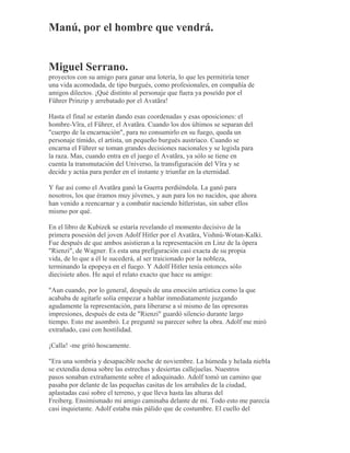 Manú, por el hombre que vendrá.
Miguel Serrano.
proyectos con su amigo para ganar una lotería, lo que les permitiría tener
una vida acomodada, de tipo burgués, como profesionales, en compañía de
amigos dilectos. ¡Qué distinto al personaje que fuera ya poseído por el
Führer Prinzip y arrebatado por el Avatãra!
Hasta el final se estarán dando esas coordenadas y esas oposiciones: el
hombre-Vîra, el Führer, el Avatãra. Cuando los dos últimos se separan del
"cuerpo de la encarnación", para no consumirlo en su fuego, queda un
personaje tímido, el artista, un pequeño burgués austríaco. Cuando se
encarna el Führer se toman grandes decisiones nacionales y se legisla para
la raza. Mas, cuando entra en el juego el Avatãra, ya sólo se tiene en
cuenta la transmutación del Universo, la transfiguración del Vîra y se
decide y actúa para perder en el instante y triunfar en la eternidad.
Y fue así como el Avatãra ganó la Guerra perdiéndola. La ganó para
nosotros, los que éramos muy jóvenes, y aun para los no nacidos, que ahora
han venido a reencarnar y a combatir naciendo hitleristas, sin saber ellos
mismo por qué.
En el libro de Kubizek se estaría revelando el momento decisivo de la
primera posesión del joven Adolf Hitler por el Avatãra, Vishnú-Wotan-Kalki.
Fue después de que ambos asistieran a la representación en Linz de la ópera
"Rienzi", de Wagner. Es esta una prefiguración casi exacta de su propia
vida, de lo que a él le sucederá, al ser traicionado por la nobleza,
terminando la epopeya en el fuego. Y Adolf Hitler tenía entonces sólo
diecisiete años. He aquí el relato exacto que hace su amigo:
"Aun cuando, por lo general, después de una emoción artística como la que
acababa de agitarle solía empezar a hablar inmediatamente juzgando
agudamente la representación, para liberarse a sí mismo de las opresoras
impresiones, después de esta de "Rienzi" guardó silencio durante largo
tiempo. Esto me asombró. Le pregunté su parecer sobre la obra. Adolf me miró
extrañado, casi con hostilidad.
¡Calla! -me gritó hoscamente.
"Era una sombría y desapacible noche de noviembre. La húmeda y helada niebla
se extendía densa sobre las estrechas y desiertas callejuelas. Nuestros
pasos sonaban extrañamente sobre el adoquinado. Adolf tomó un camino que
pasaba por delante de las pequeñas casitas de los arrabales de la ciudad,
aplastadas casi sobre el terreno, y que lleva hasta las alturas del
Freiberg. Ensimismado mi amigo caminaba delante de mí. Todo esto me parecía
casi inquietante. Adolf estaba más pálido que de costumbre. El cuello del
 