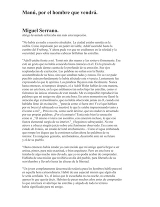 Manú, por el hombre que vendrá.
Miguel Serrano.
abrigo levantado reforzaba aún más esta impresión.
"No había ya nadie a nuestro alrededor. La ciudad estaba sumida en la
niebla. Como impulsado por un poder invisible, Adolf ascendió hasta la
cumbre del Freiberg, Y ahora pude ver que no estábamos en la soledad y la
oscuridad, pues sobre nuestras cabezas brillaban las estrellas.
"Adolf estaba frente a mí. Tomó mis dos manos y las sostuvo firmemente. Era
este un gesto que no había conocido hasta entonces en él. En la presión de
sus manos pude darme cuenta de lo profundo de su emoción. Sus ojos
resplandecían de excitación. Las palabras no salían con la fluidez
acostumbrada de su boca, sino que sonaban rudas y roncas. En su voz pude
percibir cuán profundamente le había afectado esta vivencia. Lentamente fue
expresando lo que le oprimía. Las palabras fluyeron más fácilmente. Nunca
hasta entonces, ni tampoco después, oí a Adolf Hitler hablar de esta manera,
como en esta hora, en la que estábamos tan solos bajo las estrellas, como si
fuéramos las únicas criaturas de este mundo. Me es imposible reproducir las
palabras que mi amigo me dijo en esta hora. En estos momentos me llamó la
atención algo extraordinario, que no había observado jamás en él, cuando me
hablaba lleno de excitación: _"parecía como si fuera otro Yo el que hablara
por su boca (el subrayado es nuestro) lo que le estaba impresionando tanto a
él como a mí"_. Pero no era, como suele decirse, que un orador es arrastrado
por sus propias palabras. ¡Por el contrario! Tenía más bien la sensación
como si _"él mismo viviera con asombro, con emoción incluso, lo que con
fuerza elemental surgía de su interior."_ (Seguimos subrayando). No me
atrevo a ofrecer ningún juicio sobre este fenómeno observado. Era como un
estado de éxtasis, un estado de total arrobamiento... Como el agua embalsada
que rompe los diques que la contienen salían ahora las palabras de su
interior. En imágenes geniales, arrebatadoras, desarrolló ante mí su futuro
y el de su pueblo.
"Hasta entonces había estado yo convencido que mi amigo quería llegar a ser
artista, pintor, para más exactitud, o bien arquitecto. Pero en esta hora se
trataba de algo mucho más elevado, que yo no podía acabar de comprender.
Hablaba de una misión que recibiría un día del pueblo, para liberarlo de su
servidumbre y llevarlo hasta las alturas de la libertad.
"Un joven completamente desconocido todavía para los hombres habló para mí
en aquella hora extraordinaria. Habló de una especial misión que algún día
le sería confiada. Yo, el único que le escuchaba en esa noche, no entendía
apenas lo que quería decir. Habrían de pasar muchos años antes de comprender
lo que esta hora vivida bajo las estrellas y alejado de todo lo terreno
había significado para mi amigo.
 