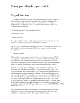 Manú, por el hombre que vendrá.
Miguel Serrano.
"El silencio siguió a sus palabras. Descendimos de nuevo hacia la ciudad. De
las torres llegó hasta nosotros la hora. Eran las tres de la madrugada. Nos
separamos delante de mi casa. Adolf me estrechó la mano en señal de
despedida. Vi, asombrado, que no se dirigía en dirección a la ciudad, sino
de nuevo hacia la montaña.
"-¿Adónde quieres ir? -le pregunté asombrado.
"Brevemente replicó:
"-Quiero estar solo.
"Le seguí aún largo tiempo con la mirada, mientras él, envuelto en su oscuro
abrigo, se alejaba solo por las calles nocturnas y desiertas."
(Se me viene a la memoria el poema de Nietzsche: "Y graznan los cuervos, van
a la ciudad... Peregrino triste, qué pálido estás, lo que tú perdiste nunca
lo hallarás...")
Y continúa Kubizek:
"Durante los días que siguieron y también en las próximas semanas Adolf no
volvió jamás a hablarme de esta hora vivida en la cumbre del Freiberg. Me
era imposible creer que hubiera podido olvidar esta extraordinaria visión.
Como pude comprobar treinta y tres años más tarde, no la olvidó jamás en su
vida. Pero guardó silencio, pues quería conservar esta hora para sí solo".
Kubizek nos cuenta que en 1939, poco antes que estallara la Guerra, en
Bayreuth, él le mencionó aquel decisivo suceso de su juventud y que a sus
primeras palabras pudo comprobar que "se acordaba todavía exactamente de
aquella hora y que todos sus detalles se habían conservado fielmente en su
memoria". Y agrega: "Yo estaba, además, presente cuando Adolf Hitler refirió
a la señora Wagner, en cuya casa habíamos sido invitados, el acontecimiento
que había tenido lugar después de la representación de "Rienzi". Así, Pites,
vi confirmados mis propios recuerdos de manera inequívoca. De mismo modo y
de forma inolvidable han quedado grabadas en mi las palabras con que Hitler
concluyó su relato a la señora Wagner. Dijo, con voz grave: ¡EN AQUELLA HORA
EMPEZÓ TODO!"
Aquí huelga un comentario. Este relato extraordinario de un testigo directo
e intachable representa la confirmación más sorprendente de lo que hasta
aquí hemos estado exponiendo sobre la posesión del Avatãra.
 