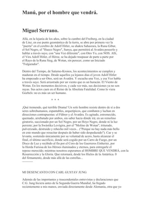 Manú, por el hombre que vendrá.
Miguel Serrano.
Allá, en la lejanía de los años, sobre la cumbre del Freiberg, en la ciudad
de Linz, en ese punto geomántico de la tierra, se abre por primera vez la
"puerta" en el cerebro de Adolf Hitler, su shakra Sahasrara, la Runa Gibur,
el Sol Negro, el "Hueco Negro", Sunya, que permitirá al Avatãra poseerlo y
hablar a través suyo, con "una Voz diferente", con Otro Yo, con NOS. Allí,
el Vira Adolf Hitler, el Héroe, se ha dejado traspasar de parte a parte por
el Rayo de la Runa Sieg, de Wotan, sin perecer, como un Iniciado
"Fulgurador".
Dentro del Tiempo, de Saturno-Kronos, los acontecimientos se cumplen y
maduran en el tiempo. Desde aquellos ya lejanos días el joven Adolf Hitler
ha empezado a ser Otro, será un Avatãra. Y escucha una Voz, y esa Voz habla
a través suyo. Será arrastrado por un viento que es un huracán. El Viento de
Wotan. En los momentos decisivos, y cada vez más, sus decisiones ya no son
suyas. Sus actos caen en el Reino de la Absoluta Fatalidad. Como lo viera
Goebels: no es más un ser humano.
* * *
¡Qué tremendo, qué terrible Drama! Un solo hombre resiste dentro de sí a dos
seres sobrehumanos, espantables, arquetípicos, que combaten y luchan en
direcciones contrapuestas: el Führer y el Avatãra. Es agitado, estremecido,
quemado, arrebatado por ambos, sin saber hacia dónde irá; en un remolino
giratorio, succionado por un Sol Negro, por un Hoyo Negro, donde ni la luz
persiste; por la Swástika Levógira, por el "Molino de Wotan", triturado,
pulverizado, destruido y rehecho mil veces... ("Porque no hay nada más bello
en este mundo que resucitar después de haber sido despedazado"). Cae y se
levanta, sostenido únicamente por su voluntad de acero, hasta alcanzar el
final, el último sacrificio, donde será cogido por un Carro de Fuego, por un
Disco de Luz y recibido al fin por el Coro de los Guerreros Einherier, por
la Horda Furiosa de los Héroes iluminados y eternos, para entregarle el
reposo merecido; mientras nosotros esperamos al HOMBRE QUE VENDRÁ, con la
Resurrección y la Gloria. Que retornará, desde los Hielos de la Antártica. 0
del firmamento, desde más allá de las estrellas...
----------
MI DESENCANTO CON CARL GUSTAV JUNG
Además de las importantes y trascendentales entrevistas y declaraciones que
C.G. Jung hiciera antes de la Segunda Guerra Mundial, ha llegado
recientemente a mis manos, enviada directamente desde Alemania, otra que yo
 