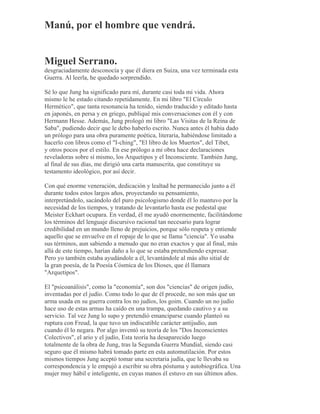 Manú, por el hombre que vendrá.
Miguel Serrano.
desgraciadamente desconocía y que él diera en Suiza, una vez terminada esta
Guerra. Al leerla, he quedado sorprendido.
Sé lo que Jung ha significado para mí, durante casi toda mi vida. Ahora
mismo le he estado citando repetidamente. En mi libro "El Círculo
Hermético", que tanta resonancia ha tenido, siendo traducido y editado hasta
en japonés, en persa y en griego, publiqué mis conversaciones con él y con
Hermann Hesse. Además, Jung prologó mi libro "Las Visitas de la Reina de
Saba", pudiendo decir que le debo haberlo escrito. Nunca antes él había dado
un prólogo para una obra puramente poética, literaria, habiéndose limitado a
hacerlo con libros como el "I-ching", "El libro de los Muertos", del Tibet,
y otros pocos por el estilo. En ese prólogo a mi obra hace declaraciones
reveladoras sobre sí mismo, los Arquetipos y el Inconsciente. También Jung,
al final de sus días, me dirigió una carta manuscrita, que constituye su
testamento ideológico, por así decir.
Con qué enorme veneración, dedicación y lealtad he permanecido junto a él
durante todos estos largos años, proyectando su pensamiento,
interpretándolo, sacándolo del puro psicologismo donde él lo mantuvo por la
necesidad de los tiempos, y tratando de levantarlo hasta ese pedestal que
Meister Eckhart ocupara. En verdad, él me ayudó enormemente, facilitándome
los términos del lenguaje discursivo racional tan necesario para lograr
credibilidad en un mundo lleno de prejuicios, porque sólo respeta y entiende
aquello que se envuelve en el ropaje de lo que se llama "ciencia". Yo usaba
sus términos, aun sabiendo a menudo que no eran exactos y que al final, más
allá de este tiempo, harían daño a lo que se estaba pretendiendo expresar.
Pero yo también estaba ayudándole a él, levantándole al más alto sitial de
la gran poesía, de la Poesía Cósmica de los Dioses, que él llamara
"Arquetipos".
El "psicoanálisis", como la "economía", son dos "ciencias" de origen judío,
inventadas por el judío. Como todo lo que de él procede, no son más que un
arma usada en su guerra contra los no judíos, los goim. Cuando un no judío
hace uso de estas armas ha caído en una trampa, quedando cautivo y a su
servicio. Tal vez Jung lo supo y pretendió emanciparse cuando planteó su
ruptura con Freud, la que tuvo un indiscutible carácter antijudío, aun
cuando él lo negara. Por algo inventó su teoría de los "Dos Inconscientes
Colectivos", el ario y el judío, Esta teoría ha desaparecido luego
totalmente de la obra de Jung, tras la Segunda Guerra Mundial, siendo casi
seguro que él mismo habrá tomado parte en esta automutilación. Por estos
mismos tiempos Jung aceptó tomar una secretaria judía, que le llevaba su
correspondencia y le empujó a escribir su obra póstuma y autobiográfica. Una
mujer muy hábil e inteligente, en cuyas manos él estuvo en sus últimos años.
 