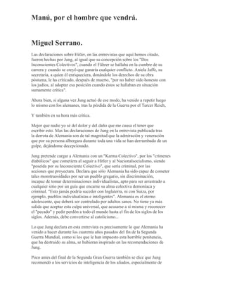 Manú, por el hombre que vendrá.
Miguel Serrano.
Las declaraciones sobre Hitler, en las entrevistas que aquí hemos citado,
fueron hechas por Jung, al igual que su concepción sobre los "Dos
Inconscientes Colectivos", cuando el Führer se hallaba en la cumbre de su
carrera y cuando se creyó que ganaría cualquier conflicto. Aniela Jaffe, su
secretaria, a quien él enriqueciera, donándole los derechos de su obra
póstuma, le ha criticado, después de muerto, "por no haber sido honesto con
los judíos, al adoptar esa posición cuando éstos se hallaban en situación
sumamente crítica".
Ahora bien, si alguna vez Jung actuó de ese modo, ha venido a repetir luego
lo mismo con los alemanes, tras la pérdida de la Guerra por el Tercer Reich,
Y también en su hora más crítica.
Mejor que nadie yo sé del dolor y del daño que me causa el tener que
escribir esto. Mas las declaraciones de Jung en la entrevista publicada tras
la derrota de Alemania son de tal magnitud que la admiración y veneración
que por su persona albergara durante toda una vida se han derrumbado de un
golpe, dejándome decepcionado.
Jung pretende cargar a Alemania con un "Karma Colectivo", por los "crímenes
diabólicos" que cometiera al seguir a Hitler y al Nacionalsocialismo, siendo
"poseída por su Inconsciente Colectivo", que sería criminal, por las
acciones que proyectara. Declara que sólo Alemania ha sido capaz de cometer
tales monstruosidades por ser un pueblo gregario, sin discriminación,
incapaz de tomar determinaciones individualistas, apto para ser arrastrado a
cualquier sitio por un guía que encarne su alma colectiva demoníaca y
criminal. "Esto jamás podría suceder con Inglaterra, ni con Suiza, por
ejemplo, pueblos individualistas e inteligentes". Alemania es el eterno
adolescente, que deberá ser controlado por adultos sanos. No tiene ya más
salida que aceptar esta culpa universal, que acusarse a sí misma y reconocer
el "pecado" y pedir perdón a todo el mundo hasta el fin de los siglos de los
siglos. Además, debe convertirse al catolicismo...
Lo que Jung declara en esta entrevista es precisamente lo que Alemania ha
venido a hacer durante los cuarenta años pasados del fin de la Segunda
Guerra Mundial, como si los que le han impuesto esta horrible penitencia,
que ha destruido su alma, se hubieran inspirado en las recomendaciones de
Jung.
Poco antes del final de la Segunda Gran Guerra también se dice que Jung
recomendó a los servicios de inteligencia de los aliados, especialmente de
 