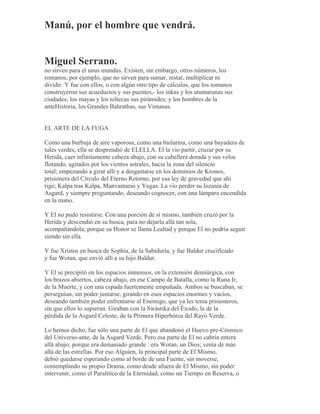 Manú, por el hombre que vendrá.
Miguel Serrano.
no sirven para el unus mundus. Existen, sin embargo, otros números, los
romanos, por ejemplo, que no sirven para sumar, restar, multiplicar ni
dividir. Y fue con ellos, o con algún otro tipo de cálculos, que los romanos
construyeron sus acueductos y sus puentes,- los inkas y los atumarunas sus
ciudades; los mayas y los toltecas sus pirámides; y los hombres de la
anteHistoria, los Grandes Bahrathas, sus Vimanas.
EL ARTE DE LA FUGA
Como una burbuja de aire vaporosa, como una bailarina, como una bayadera de
tules verdes, ella se desprendió de ELELLA. El la vio partir, cruzar por su
Herida, caer infinitamente cabeza abajo, con su cabellera dorada y sus velos
flotando, agitados por los vientos astrales, hacia la zona del silencio
total; empezando a girar allí y a desgastarse en los dominios de Kronos,
prisionera del Círculo del Eterno Retorno, por esa ley de gravedad que ahí
rige; Kalpa tras Kalpa, Manvantaras y Yugas. La vio perder su lozanía de
Asgard, y siempre preguntando, deseando cognocer, con una lámpara encendida
en la mano.
Y El no pudo resistirse. Con una porción de sí mismo, también cruzó por la
Herida y descendió en su busca, para no dejarla allá tan sola,
acompañándola; porque su Honor se llama Lealtad y porque El no podría seguir
siendo sin ella.
Y fue Xristos en busca de Sophia, de la Sabiduría, y fue Baldur crucificado
y fue Wotan, que envió allí a su hijo Baldur.
Y El se precipitó en los espacios inmensos, en la extensión demiúrgica, con
los brazos abiertos, cabeza abajo, en ese Campo de Batalla, como la Runa Ir,
de la Muerte, y con una espada fuertemente empuñada. Ambos se buscaban, se
perseguían, sin poder juntarse, girando en esos espacios enormes y vacíos,
deseando también poder enfrentarse al Enemigo, que ya les tenía prisioneros,
sin que ellos lo supieran. Giraban con la Swástika del Éxodo, la de la
pérdida de la Asgard Celeste, de la Primera Hiperbórea del Rayo Verde.
Lo hemos dicho, fue sólo una parte de El que abandonó el Huevo pre-Cósmico
del Universo-ante, de la Asgard Verde. Pero esa parte de El no cabría entera
allá abajo; porque era demasiado grande : era Wotan, un Dios; venía de más
allá de las estrellas. Por eso Alguien, la principal parte de El Mismo,
debió quedarse esperando como al borde de una Fuente, sin moverse,
contemplando su propio Drama, como desde afuera de El Mismo, sin poder
intervenir, como el Paralítico de la Eternidad, como un Tiempo en Reserva, o
 