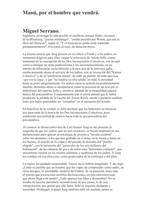Manú, por el hombre que vendrá.
Miguel Serrano.
Inglaterra, prolongar lo más posible el conflicto, porque Hitler, inventor
de la Blitzkrieg, "guerra relámpago", "estaba poseído por Wotan, que era el
Dios del Huracán", según él. "Y el huracán no podía estar soplando
permanentemente". Era como el rayo, de duración breve.
La misma astucia que Jung pusiera en su crítica a Freud y a los judíos, en
momentos trágicos para ellos -según la referencia de Aniela Jaffe- como
asimismo en la concepción de los Dos Inconscientes Colectivos, con la cual
venía a entregar un arma poderosísima a los nacionalsocialistas, en su
intento de diferenciar esencialmente a la raza aria de la antirraza judía,
estaba poniendo ahora al servicio de los judíos, con su invención del "Karma
Colectivo" y de la "penitencia eterna", de todo un pueblo, de toda una raza
-que era la suya-, y que "no tendría ya otra salida" en toda la eternidad
hasta su justo aniquilamiento. En ambos casos la actitud era profundamente
innoble, debiendo ahora sí interpretarse como la posesión de un ario por el
diabolismo del espíritu judío y mosaico, además de la mentalidad judaica
básica del psicoanálisis. Conjuntamente con el terror animal que le habrá
producido la pérdida de la Guerra del Tercer Reich, miedo a perderlo también
todo, por haber pretendido ser "cómplice" en el momento del triunfo.
En beneficio de la verdad, se debe declarar que los hitleristas no hicieron
uso para nada de la teoría de los Dos Inconscientes Colectivos, pues
mantenían una actitud de reserva hacia todo lo que procediera del
psicoanálisis.
Al conocer la última entrevista de Carl Gustav Jung se me presenta la
sospecha de que los judíos, que no son creadores, se hayan inspirado en sus
declaraciones para aplicar su estrategia de presión y "lavado cerebral"
sobre los alemanes, a los que han grabado en el alma, en la mente y hasta en
los huesos, el sentido de la culpa y del pecado de deicidio del "pueblo
elegido", con la invención del "genocidio de los seis millones del
holocausto", de las cámaras de gas y de todos esos "horrendos crímenes", que
únicamente existen en las mentes enfermas y morbosas de los judíos. Y Jung
los condujo en esa dirección, como propiciador de la estrategia y del plan.
Lo repito: he quedado sorprendido. Nunca me lo habría imaginado. Y me digo:
¿Cómo es posible que un hombre que fue capaz de comprender como nadie, en
otros tiempos, el insondable misterio del Führer, de su posesión, haya sido
el mismo que hiciera esas terribles declaraciones, en esta otra entrevista,
que ahora llega a mi poder? ¡Todo aparece tan falso y desmedido! No se
trataba de hacerse partidario incondicional de una causa, ni de una
interpretación, por genial que ella fuera. Sólo se requería desapego y
serenidad. Heidegger, a quien Jung también odió sin medida, jamás se
 