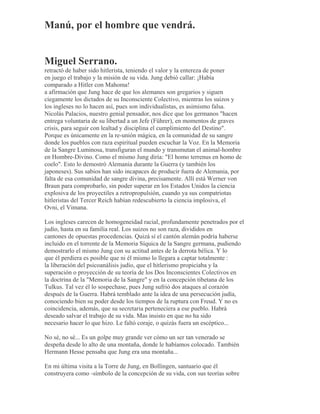 Manú, por el hombre que vendrá.
Miguel Serrano.
retractó de haber sido hitlerista, teniendo el valor y la entereza de poner
en juego el trabajo y la misión de su vida. Jung debió callar: ¡Había
comparado a Hitler con Mahoma!
a afirmación que Jung hace de que los alemanes son gregarios y siguen
ciegamente los dictados de su Inconsciente Colectivo, mientras los suizos y
los ingleses no lo hacen así, pues son individualistas, es asimismo falsa.
Nicolás Palacios, nuestro genial pensador, nos dice que los germanos "hacen
entrega voluntaria de su libertad a un Jefe (Führer), en momentos de graves
crisis, para seguir con lealtad y disciplina el cumplimiento del Destino".
Porque es únicamente en la re-unión mágica, en la comunidad de su sangre
donde los pueblos con raza espiritual pueden escuchar la Voz. En la Memoria
de la Sangre Luminosa, transfiguran el mundo y transmutan el animal-hombre
en Hombre-Divino. Como el mismo Jung diría: "El homo terrenus en homo de
coelo". Esto lo demostró Alemania durante la Guerra (y también los
japoneses). Sus sabios han sido incapaces de producir fuera de Alemania, por
falta de esa comunidad de sangre divina, precisamente. Allí está Werner von
Braun para comprobarlo, sin poder superar en los Estados Unidos la ciencia
explosiva de los proyectiles a retropropulsión, cuando ya sus compatriotas
hitleristas del Tercer Reich habían redescubierto la ciencia implosiva, el
Ovni, el Vimana.
Los ingleses carecen de homogeneidad racial, profundamente penetrados por el
judío, hasta en su familia real. Los suizos no son raza, divididos en
cantones de opuestas procedencias. Quizá sí el cantón alemán podría haberse
incluido en el torrente de la Memoria Síquica de la Sangre germana, pudiendo
demostrarlo el mismo Jung con su actitud antes de la derrota bélica. Y lo
que él perdiera es posible que ni él mismo lo llegara a captar totalmente :
la liberación del psicoanálisis judío, que el hitlerismo propiciaba y la
superación o proyección de su teoría de los Dos Inconscientes Colectivos en
la doctrina de la "Memoria de la Sangre" y en la concepción tibetana de los
Tulkus. Tal vez él lo sospechase, pues Jung sufrió dos ataques al corazón
después de la Guerra. Habrá temblado ante la idea de una persecución judía,
conociendo bien su poder desde los tiempos de la ruptura con Freud. Y no es
coincidencia, además, que su secretaria perteneciera a ese pueblo. Habrá
deseado salvar el trabajo de su vida. Mas insisto en que no ha sido
necesario hacer lo que hizo. Le faltó coraje, o quizás fuera un escéptico...
No sé, no sé... Es un golpe muy grande ver cómo un ser tan venerado se
despeña desde lo alto de una montaña, donde le habíamos colocado. También
Hermann Hesse pensaba que Jung era una montaña...
En mi última visita a la Torre de Jung, en Bollingen, santuario que él
construyera como -símbolo de la concepción de su vida, con sus teorías sobre
 