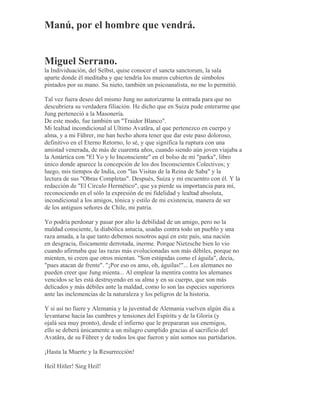 Manú, por el hombre que vendrá.
Miguel Serrano.
la Individuación, del Selbst, quise conocer el sancta sanctorum, la sala
aparte donde él meditaba y que tendría los muros cubiertos de símbolos
pintados por su mano. Su nieto, también un psicoanalista, no me lo permitió.
Tal vez fuera deseo del mismo Jung no autorizarme la entrada para que no
descubriera su verdadera filiación. He dicho que en Suiza pude enterarme que
Jung perteneció a la Masonería.
De este modo, fue también un "Traidor Blanco".
Mi lealtad incondicional al Ultimo Avatãra, al que pertenezco en cuerpo y
alma, y a mi Führer, me han hecho ahora tener que dar este paso doloroso,
definitivo en el Eterno Retorno, lo sé, y que significa la ruptura con una
amistad venerada, de más de cuarenta años, cuando siendo aún joven viajaba a
la Antártica con "El Yo y lo Inconsciente" en el bolso de mi "parka", libro
único donde aparece la concepción de los dos Inconscientes Colectivos; y
luego, mis tiempos de India, con "las Visitas de la Reina de Saba" y la
lectura de sus "Obras Completas". Después, Suiza y mi encuentro con él. Y la
redacción de "El Círculo Hermético", que ya pierde su importancia para mí,
reconociendo en el sólo la expresión de mi fidelidad y lealtad absoluta,
incondicional a los amigos, tónica y estilo de mi existencia, manera de ser
de los antiguos señores de Chile, mi patria.
Yo podría perdonar y pasar por alto la debilidad de un amigo, pero no la
maldad consciente, la diabólica astucia, usadas contra todo un pueblo y una
raza amada, a la que tanto debemos nosotros aquí en este país, una nación
en desgracia, físicamente derrotada, inerme. Porque Nietzsche bien lo vio
cuando afirmaba que las razas más evolucionadas son más débiles, porque no
mienten, ni creen que otros mientan. "Son estúpidas como el águila", decía,
"pues atacan de frente". "¡Por eso os amo, oh, águilas!"... Los alemanes no
pueden creer que Jung mienta... Al emplear la mentira contra los alemanes
vencidos se les está destruyendo en su alma y en su cuerpo, que son más
delicados y más débiles ante la maldad, como lo son las especies superiores
ante las inclemencias de la naturaleza y los peligros de la historia.
Y si así no fuere y Alemania y la juventud de Alemania vuelven algún día a
levantarse hacia las cumbres y tensiones del Espíritu y de la Gloria (y
ojalá sea muy pronto), desde el infierno que le prepararan sus enemigos,
ello se deberá únicamente a un milagro cumplido gracias al sacrificio del
Avatãra, de su Führer y de todos los que fueron y aún somos sus partidarios.
¡Hasta la Muerte y la Resurrección!
Heil Hitler! Sieg Heil!
 