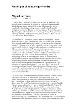 Manú, por el hombre que vendrá.
Miguel Serrano.
---------- EL GOLEM
La sustancia del Enemigo es la inteligencia racional. Se podría por ello
concluir que el pensamiento racionalista de los terrestres es un agregado
demiúrgico, una trampa por medio de la cual el Demiurgo los retiene
encadenados. Es inútil, por ello, pretender vencerlo valiéndose de la
inteligencia únicamente. El arma eficaz, la sola que el Demonio teme, es el
Rayo Sieg, trascendente, la Memoria de la Sangre Pura y Divina, Espiritual,
el Valor y la Lealtad. La Fuerza Odínica, Urna, Vareno. El Rayo con que
Shiva destruyó al Demonio Smara.
Desde siempre, el Demiurgo se esfuerza por crear algo propio. Y sólo le
resulta el plagio, la imitación deformada. Sabe que su astucia encuentra un
límite. Cuando los Dioses han descendido a "mezclarse con las hijas de los
hombres", el Demiurgo creyó haber logrado la victoria. Pronto se dio cuenta
que era todo lo contrario; el peligro se hacía aún mayor. Llegó a temer por
el fin de su existencia ilusoria. Y apuró, entonces, una invención
puramente racional y mecánica, el "arma definitiva", que venía preparando
por edades, un robot, un muñeco articulado. La Biblia se refiere a ciertos
seres extraños, que llama Sheidim, mezcla de hombre y animal. Las
tradiciones y leyendas de muchos pueblos hablan de seres artificiales,
malignos y corrompidos. Los araucanos relatan que los magos negros, unos
seres de sangre impura, que llaman Calcus, han inventado una creatura
artificial, Huitralalhue, a quien mandan a cumplir males a distancia. En el
zoroastrismo iráneo serán los asuras (a = sin; sura = Dios), una suerte de
premonición de lo que sería el Ateísmo. Son entes no humanos, que en nada se
parecen a los que han caído prisioneros del Demiurgo, ni siquiera a los
Sudras que en edades remotas han involucionado dentro de la esclavitud,
hasta ser parias intocables.
Los sucesos en el Universo acontecen de un modo opuesto a como la ciencia
materialista, en especial su psicoanálisis, quieren hacernos creer. Los
Dioses, los Arquetipos, no son proyecciones de la mente humana sino al
revés, como Platón lo viera : los hombres son representaciones de los
Dioses-Ideas. Por eso el Demiurgo ha corrompido primero a la Linealidad del
Tiempo, destruyendo su Sat-ya-yuga, su Edad Dorada. Cerró la "Puerta" de
entrada y la "Ventana" de salida, el shakra Sa-has-ra-ra. Y ocultó, así, el
Poder de Odín, su Gral, sobreponiéndole la inteligencia racional, la corteza
cerebral, que reemplazó al cerebro arcaico, como el continente emergido tras
el hundimiento de la Hiperbórea polar (acontecimiento sincronístico), donde
sólo actuaba el cerebro antiguo. Convirtió a Sat-ur-no en Sat-án; en
Jehová-Jahvé, nacidos cuando Saturno y Rea pierden su Edad Dorada, quedando
encadenados al Eje desviado del Polo Norte. Porque Jehová es una proyección
 