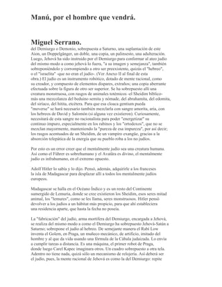 Manú, por el hombre que vendrá.
Miguel Serrano.
del Demiurgo o Demonio, sobrepuesta a Saturno, una suplantación de este
Aion, un Doppelgänger, un doble, una copia, un palinsesto, una adulteración.
Luego, Jehová ha sido instruido por el Demiurgo para conformar al ateo judío
del mismo modo a como jehová lo fuera, "a su imagen y semejanza", también
sobreponiéndolo y corrompiendo a otro ser preexistente, quizás el "hebreo",
o el "israelita" -que no eran el judío-. (Ver Anexo II al final de esta
obra.) El judío es un instrumento robótico, dotado de mente racional, como
su creador, y compuesto de elementos dispares, extraños; una copia aberrante
efectuada sobre la figura de otro ser superior. Se ha sobrepuesto allí una
creatura monstruosa, con rasgos de animales totémicos -el Sheidim bíblico-
más una mezcolanza del beduino semita y nómade, del abrahamita, del edomita,
del siríaco, del hitita, etcétera. Para que esa cloaca gentium pueda
"moverse" se hará necesario también mezclarla con sangre amorita, aria, con
los hebreos de David y Salomón (si alguna vez existieron). Curiosamente,
necesitará de esta sangre no racionalista para poder "energetizar" su
continuo impuro, especialmente en los rabinos y los "ortodoxos", que no se
mezclan mayormente, manteniendo la "pureza de esa impureza", por así decir;
los rasgos acentuados de un Sheidim, de un vampiro exangüe, gracias a la
absorción telepática de la energía que su pueblo roba a los no judíos.
Por esto es un error creer que el mentalmente judío sea una creatura humana.
Así como el Führer es sobrehumano y el Avatãra es divino, el mentalmente
judío es infrahumano, en el extremo opuesto.
Adolf Hitler lo sabía y lo dijo. Pensó, además, adquirirle a los franceses
la isla de Madagascar para desplazar allí a todos los mentalmente judíos
europeos.
Madagascar se halla en el Océano Índico y es un resto del Continente
sumergido de Lemuria, donde se cree existieron los Sheidim, esos seres mitad
animal, los "lemures", como se les llama, seres monstruosos. Hitler pensó
devolver a los judíos a un hábitat más propicio, para que ahí estableciera
una residencia aparte, que hasta la fecha no poseía.
La "fabricación" del judío, arma mortífera del Demiurgo, encargada a Jehová,
se realiza del mismo modo a como el Demiurgo ha sobrepuesto Jehová-Satán a
Saturno; sobrepone el judío al hebreo. De semejante manera el Rabí Low
inventa el Golem, en Praga, un muñeco mecánico, de artificio, imitado del
hombre y al que da vida usando una fórmula de la Cábala judaizada. Lo envía
a cumplir tareas a distancia. Es una máquina, el primer robot de Praga,
donde luego Carel Kapec imaginara otros. Un cuadro sobrepuesto a otra tela.
Adentro no tiene nada, quizá sólo un mecanismo de relojería. Así deberá ser
el judío, pues, la mente racional de Jehová es como la del Demiurgo: repite
 