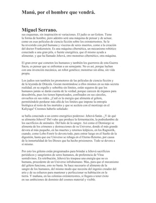 Manú, por el hombre que vendrá.
Miguel Serrano.
sus esquemas, sin inspiración ni variaciones. El judío es un Golem. Tiene
la forma de hombre, pero adentro será una máquina de pensar y de actuar,
como en esas películas de ciencia ficción sobre los extraterrestres. Se le
ha revestido con piel humana y vísceras de seres muertos, como a la creación
del doctor Frankenstein. Es una máquina cibernética, un mecanismo robótico
conectado a una gran pila, o fuente energética, que él mismo ayuda a
alimentar, y que ha llamado Jehová, otro monstruo cibernético, otra máquina.
El gran error que cometen los humanos y también los guerreros de esta Guerra
Sacra, es pensar que se enfrentan a un semejante. No es así, porque luchan
con una invención mecánica, un robot genético; monstruo sin alma, sin vida
propia.
Los judíos son también los promotores de las películas de ciencia ficción y
de la leyenda de Drácula. Gozan mostrándose a ellos mismos en su más secreta
realidad; en su orgullo y soberbia sin límites, están seguros de que los
humanos jamás se darán cuenta de la verdad, porque carecen de órganos para
descubrirla, pues los tienen hipnotizados, confinados en sus cárceles,
envueltos en sus redes. ¿Cuál es la energía que alimenta al gólem,
permitiéndole perdurar más allá de los límites que impone la entropía
biológica al resto de los mortales y que se acelera con el mestizaje en el
Kaliyuga? Creemos haberlo señalado:
se halla conectado a un centro energético poderoso: Jehová-Satán. ¿Y de qué
se alimenta Jehová? Del vaho que produce la fermentación, la podredumbre de
los sacrificios de animales. Del halo de la sangre. Así como el Demiurgo se
alimenta de los crímenes y destrucciones de su Universo, donde el más grande
devora al más pequeño, en las muertes y retornos kálpicos, en los Ragnorök,
cuando, como Lobo Fenrir lo devora todo, para entrar luego en el Sueño de la
digestión, hasta que ese Universo se rehaga en el Eterno Retorno, por causa
de la inmortalidad de los Dioses que ha hecho prisioneros. Todo se devora a
sí mismo.
Por esto los gólems están programados para brindar a Jehová sacrificios
periódicos y sangrientos de seres humanos, de preferencia de Vîras
semidivinos. En retribución, Jehová les traspasa una energía que no es
humana, procedente de un Universo infrahumano. Mas, para que el mecanismo
del gólem funcione, esto no basta. Se hace necesario el alimento de la
sangre de los humanos, del mismo modo que necesita del ingenio creador del
ario y de su esfuerzo para mantener y perfeccionar su habitación en la
tierra. Y mañana, en las colonias extraterrestres, si llegara a tener éxito
en sus ambiciones de dominio del cosmos material y visible.
 