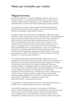 Manú, por el hombre que vendrá.
Miguel Serrano.
El cuento de Drácula nos revela la realidad más oculta de estos seres no
humanos. Drácula es la autobiografía del Gólem. Para su supervivencia
vampírica deberá chupar la sangre aria y no aria, logrando así prolongar
indefinidamente su existencia de Zombi, absorbiendo la mágica sustancia.
La verdad de los crímenes rituales se halla comprobada históricamente.
Quienes creen encontrarse frente al gólem a un ser como el resto de los
humanos jamás podrán comprenderlos ni creerlos.
El gólem, tal como hoy lo conocemos, se origina hace 2.600 años, cuando
Nehemías y Ezdra acuerdan con Jehová el "Pacto Renovado". Hasta ahí podemos
seguirle la pista con relativa certeza. Más atrás, ellos se han encargado de
borrar las huellas, falsificando toda la historia hasta nuestros días, de
modo que nadie pueda conocer ya la verdad. Tiene ésta que ver con el
misterio oscuro de la tribu de Judá, la más mezclada y primitiva, a la vez
que con la "desaparición" -tal vez asesinato- de las otras diez tribus de
Israel (posiblemente las doce tribus germánicas, a quien se ha copiado hasta
el número), que emigraran del Gobi, tras la destrucción de esa gran
civilización. Se han apropiado, además, del nombre "Hebreo" y el vocablo
rúnico iniciático Is-Ra-El. (Ver mis libros "El Cordón Dorado, Hitlerismo
Esotérico" y "La Resurrección del Héroe".)
Con el gólem el Demiurgo ha creído poder dar el golpe de gracia a sus
enemigos en la Gran Lucha. Mas, como siempre, algo se le ha escapado en el
cálculo racional, un cabo ha quedado suelto, porque el gólem no es creador.
Al igual que su autor, Jehová, esa "arruga" prototípica del Demiurgo,
también el gólem, su "repliegue cibernético", sólo copia, plagia, teniendo
que valerse del Vîra, del Hombre-Divino, del Héroe; doblemente, como creador
y como alimento. No puede ir sin él, de modo que si le destruyera
totalmente, él mismo desaparecería. Sólo debe esclavizarle, mantenerle a su
servicio, al mismo tiempo que bebe su sangre. Por esto estará siempre
expuesto al peligro dramático de que un día su víctima despierte. Por ello
vino el Führer, Adolf Hitler, y regresará el Avatãra, como
Kalki-Wotan-Hitler: a despertarle para siempre.
La dependencia se tornará fatal para el parásito, pues nada puede hacer para
evitarla. Por eso el gólem tiembla, aún hoy, y a cada instante.
Los sacrificios sangrientos, las masacres y las guerras, se las brinda el
gólem a Jehová, como homenaje al Amo. Se guarda para sí la ciencia oscura de
la mezcla con la sangre aria, que le permite mantener una apariencia de
sangre verdadera en sus venas cibernéticas. Del mismo modo a como el
combustible es necesario para que un motor marche, la sangre aria la es para
 