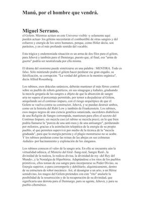 Manú, por el hombre que vendrá.
Miguel Serrano.
el Golem. Mientras actúen en este Universo visible -y solamente aquí
pueden actuar- los gólems necesitarán el combustible de otras sangres y del
esfuerzo y energía de los seres humanos, porque, como Hitler decía, son
parásitos, y en el más profundo sentido del vocablo.
Esta trágica y endemoniada situación es un arma de dos filos para el gólem,
para Jehová y también para el Demiurgo, puesto que, al final, esa "arma de
guerra" podría ser neutralizada por ella misma.
El drama del sionismo puede sintetizarse en una palabra : MENTIRA. Todo es
falso. Sólo mintiendo podrá el gólem hacer perdurar ese gran engaño, su
falsificación, su corrupción. "La verdad del gólem es la mentira orgánica",
decía Alfred Rosenberg.
Los rabinos, esos dráculas satánicos, deberán mantener el más férreo control
sobre su pueblo de robots genéticos, en sus sinagogas y kahales, graduando
la mezcla gregaria de las sangres a objeto de que la absorción de sangre
aria no supere el porcentaje permitido, por temor a desjudaizar al Gólem,
aniquilando así el continuo impuro, con el riesgo arquetípico de que el
Golem se vuelva contra su constructor, Jehová, y se puedan destruir ambos,
como en la historia del Rabí Low y también de Frankenstein. Los rabinos,
esos magos negros de una ciencia genética satanizada, sacerdotes diabólicos
de una Religión de Sangre corrompida, mantienen para ellos el secreto del
Continuo Impuro, sin mezcla casi (el rabino se mezcla poco), en lo que bien
podría llamarse la "pureza de una anti-raza y de una antisangre", perdurando
por milenios, gracias a la asimilación telepática de la energía de su propio
pueblo, al que permiten supervivir por medio de la técnica de la "mezcla
graduada", para que la energía persista y el plagio monstruoso no se acabe.
Y los rabinos perduran como las reinas de las abejas en sus colmenas
-kahales- por hacinamiento y explotación de los zánganos.
Los rabinos conocen el valor de la sangre aria. En ella se encuentra aún la
virtualidad odínica, el Misterio del Gral -Sang-real, Sangre Real-, la
divinidad de la realeza, la realeza divina, la divinidad de rey -del Rey del
Mundo-, y la Nostalgia de Hiperbórea. Adaptándose a los ritos de los pueblos
primitivos, ellos toman de esa sangre para incorporarse su Poder Divino, su
Energía superior, o para corromperlo y debilitarlo, alquímicamente, dentro
de su estructura de robot mecánico. Así, al desangrar a un ario, a un Héroe
semidivino, los magos del Gólem pretenden con este "rito" anularle la
posibilidad de la resurrección y de la recuperación de su divinidad, que
significaría una derrota para el Demiurgo, para su agente, Jehová, y para su
pueblo cibernético.
 
