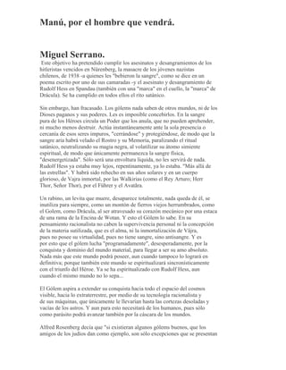 Manú, por el hombre que vendrá.
Miguel Serrano.
Este objetivo ha pretendido cumplir los asesinatos y desangramientos de los
hitleristas vencidos en Nürenberg, la masacre de los jóvenes nazistas
chilenos, de 1938 -a quienes les "bebieron la sangre", como se dice en un
poema escrito por uno de sus camaradas -y el asesinato y desangramiento de
Rudolf Hess en Spandau (también con una "marca" en el cuello, la "marca" de
Drácula). Se ha cumplido en todos ellos el rito satánico.
Sin embargo, han fracasado. Los gólems nada saben de otros mundos, ni de los
Dioses paganos y sus poderes. Les es imposible concebirlos. En la sangre
pura de los Héroes circula un Poder que los anula, que no pueden aprehender,
ni mucho menos destruir. Actúa instantáneamente ante la sola presencia o
cercanía de esos seres impuros, "cerrándose" y protegiéndose, de modo que la
sangre aria habrá velado el Rostro y su Memoria, paralizando el ritual
satánico, neutralizando su magia negra, al volatilizar su átomo simiente
espiritual, de modo que únicamente permanezca la sangre física,
"desenergetizada". Sólo será una envoltura líquida, no les servirá de nada.
Rudolf Hess ya estaba muy lejos, repentinamente, ya lo estaba. "Más allá de
las estrellas". Y habrá sido rehecho en sus años solares y en un cuerpo
glorioso, de Vajra inmortal, por las Walkirias (como el Rey Arturo; Herr
Thor, Señor Thor), por el Führer y el Avatãra.
Un rabino, un levita que muere, desaparece totalmente, nada queda de él, se
inutiliza para siempre, como un montón de fierros viejos herrumbrados, como
el Golem, como Drácula, al ser atravesado su corazón mecánico por una estaca
de una rama de la Encina de Wotan. Y esto el Gólem lo sabe. En su
pensamiento racionalista no caben la supervivencia personal ni la concepción
de la materia sutilizada, que es el alma, ni la inmortalización de Vâjra,
pues no posee su virtualidad, pues no tiene sangre, sino antisangre. Y es
por esto que el gólem lucha "programadamente", desesperadamente, por la
conquista y dominio del mundo material, para llegar a ser su amo absoluto.
Nada más que este mundo podrá poseer, aun cuando tampoco lo logrará en
definitiva; porque también este mundo se espiritualizará sincronísticamente
con el triunfo del Héroe. Ya se ha espiritualizado con Rudolf Hess, aun
cuando el mismo mundo no lo sepa...
El Gólem aspira a extender su conquista hacia todo el espacio del cosmos
visible, hacia lo extraterrestre, por medio de su tecnología racionalista y
de sus máquinas, que únicamente le llevarían hasta las cortezas desoladas y
vacías de los astros. Y aun para esto necesitará de los humanos, pues sólo
como parásito podrá avanzar también por la cáscara de los mundos.
Alfred Rosenberg decía que "si existieran algunos gólems buenos, que los
amigos de los judíos dan como ejemplo, son sólo excepciones que se presentan
 