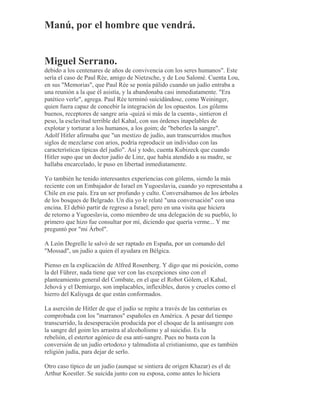 Manú, por el hombre que vendrá.
Miguel Serrano.
debido a los centenares de años de convivencia con los seres humanos". Este
sería el caso de Paul Rée, amigo de Nietzsche, y de Lou Salomé. Cuenta Lou,
en sus "Memorias", que Paul Rée se ponía pálido cuando un judío entraba a
una reunión a la que él asistía, y la abandonaba casi inmediatamente. "Era
patético verle", agrega. Paul Rée terminó suicidándose, como Weininger,
quien fuera capaz de concebir la integración de los opuestos. Los gólems
buenos, receptores de sangre aria -quizá si más de la cuenta-, sintieron el
peso, la esclavitud terrible del Kahal, con sus órdenes inapelables de
explotar y torturar a los humanos, a los goim; de "beberles la sangre".
Adolf Hitler afirmaba que "un mestizo de judío, aun transcurridos muchos
siglos de mezclarse con arios, podría reproducir un individuo con las
características típicas del judío". Así y todo, cuenta Kubizeck que cuando
Hitler supo que un doctor judío de Linz, que había atendido a su madre, se
hallaba encarcelado, le puso en libertad inmediatamente.
Yo también he tenido interesantes experiencias con gólems, siendo la más
reciente con un Embajador de Israel en Yugoeslavia, cuando yo representaba a
Chile en ese país. Era un ser profundo y culto. Conversábamos de los árboles
de los bosques de Belgrado. Un día yo le relaté "una conversación" con una
encina. El debió partir de regreso a Israel; pero en una visita que hiciera
de retorno a Yugoeslavia, como miembro de una delegación de su pueblo, lo
primero que hizo fue consultar por mí, diciendo que quería verme... Y me
preguntó por "mi Árbol".
A León Degrelle le salvó de ser raptado en España, por un comando del
"Mossad", un judío a quien él ayudara en Bélgica.
Pienso en la explicación de Alfred Rosenberg. Y digo que mi posición, como
la del Führer, nada tiene que ver con las excepciones sino con el
planteamiento general del Combate, en el que el Robot Gólem, el Kahal,
Jehová y el Demiurgo, son implacables, inflexibles, duros y crueles como el
hierro del Kaliyuga de que están conformados.
La aserción de Hitler de que el judío se repite a través de las centurias es
comprobada con los "marranos" españoles en América. A pesar del tiempo
transcurrido, la desesperación producida por el choque de la antisangre con
la sangre del goim les arrastra al alcoholismo y al suicidio. Es la
rebelión, el estertor agónico de esa anti-sangre. Pues no basta con la
conversión de un judío ortodoxo y talmudista al cristianismo, que es también
religión judía, para dejar de serlo.
Otro caso típico de un judío (aunque se sintiera de origen Khazar) es el de
Arthur Koestler. Se suicida junto con su esposa, como antes lo hiciera
 