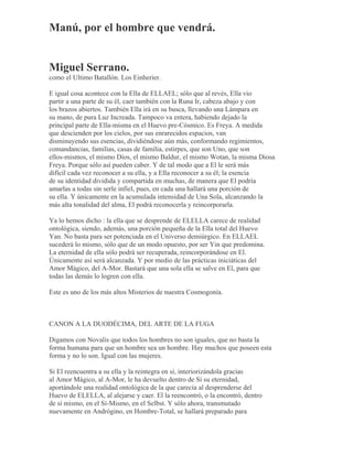 Manú, por el hombre que vendrá.
Miguel Serrano.
como el Ultimo Batallón. Los Einherier.
E igual cosa acontece con la Ella de ELLAEL; sólo que al revés, Ella vio
partir a una parte de su él, caer también con la Runa Ir, cabeza abajo y con
los brazos abiertos. También Ella irá en su busca, llevando una Lámpara en
su mano, de pura Luz Increada. Tampoco va entera, habiendo dejado la
principal parte de Ella-misma en el Huevo pre-Cósmico. Es Freya. A medida
que descienden por los cielos, por sus enrarecidos espacios, van
disminuyendo sus esencias, dividiéndose aún más, conformando regimientos,
comandancias, familias, casas de familia, estirpes, que son Uno, que son
ellos-mismos, el mismo Dios, el mismo Baldur, el mismo Wotan, la misma Diosa
Freya. Porque sólo así pueden caber. Y de tal modo que a El le será más
difícil cada vez reconocer a su ella, y a Ella reconocer a su él; la esencia
de su identidad dividida y compartida en muchas, de manera que El podría
amarlas a todas sin serle infiel, pues, en cada una hallará una porción de
su ella. Y únicamente en la acumulada intensidad de Una Sola, alcanzando la
más alta tonalidad del alma, El podrá reconocerla y reincorporarla.
Ya lo hemos dicho : la ella que se desprende de ELELLA carece de realidad
ontológica, siendo, además, una porción pequeña de la Ella total del Huevo
Yan. No basta para ser potenciada en el Universo demiúrgico. En ELLAEL
sucederá lo mismo, sólo que de un modo opuesto, por ser Yin que predomina.
La eternidad de ella sólo podrá ser recuperada, reincorporándose en El.
Únicamente así será alcanzada. Y por medio de las prácticas iniciáticas del
Amor Mágico, del A-Mor. Bastará que una sola ella se salve en El, para que
todas las demás lo logren con ella.
Este es uno de los más altos Misterios de nuestra Cosmogonía.
CANON A LA DUODÉCIMA, DEL ARTE DE LA FUGA
Digamos con Novalis que todos los hombres no son iguales, que no basta la
forma humana para que un hombre sea un hombre. Hay muchos que poseen esta
forma y no lo son. Igual con las mujeres.
Si El reencuentra a su ella y la reintegra en sí, interiorizándola gracias
al Amor Mágico, al A-Mor, le ha devuelto dentro de Sí su eternidad,
aportándole una realidad ontológica de la que carecía al desprenderse del
Huevo de ELELLA, al alejarse y caer. El la reencontró, o la encontró, dentro
de sí mismo, en el Sí-Mismo, en el Selbst. Y sólo ahora, transmutado
nuevamente en Andrógino, en Hombre-Total, se hallará preparado para
 