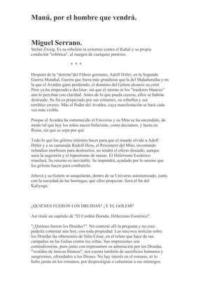 Manú, por el hombre que vendrá.
Miguel Serrano.
Stefan Zweig. Es su rebelión in extremis contra el Kahal y su propia
condición "robótica", al margen de cualquier pretexto.
* * *
Después de la "derrota"del Führer germano, Adolf Hitler, en la Segunda
Guerra Mundial, Guerra que fuera más grandiosa que la del Mahabaratha y en
la que el Avatãra ganó perdiendo, el dominio del Gólem alcanzó su cenit.
Pero ya ha empezado a declinar, sin que el mismo ni los "traidores blancos"
aún lo perciban con claridad. Antes de lo que pueda creerse, ellos se habrán
destruido. Su fin es propiciado por sus crímenes, su soberbia y sus
terribles errores. Más el Poder del Avatãra, cuya manifestación se hará cada
vez más visible.
Porque el Avatãra ha estremecido el Universo y su Mito se ha encendido, de
modo tal que hoy los niños nacen hitleristas, como decíamos, y hasta en
Rusia, sin que se sepa por qué.
Todo lo que los gólems intenten hacer para que el mundo olvide a Adolf
Hitler y a su camarada Rudolf Hess, el Prisionero del Mito, inventando
infundios morbosos para destruirlos, no tendrá el efecto deseado, aunque
usen la sugestión y el hipnotismo de masas. El Hitlerismo Esotérico
triunfará. Su retorno es inevitable. Se impondrá, ayudado por lo mismo que
los gólems hacen para combatirlo.
Jehová y su Golem se aniquilarán, dentro de su Universo automatizado, junto
con la sociedad de las hormigas, que ellos propician. Será el fin del
Kaliyuga.
¿QUIENES FUERON LOS DRUIDAS? ¿Y EL GOLEM?
Así titulé un capítulo de "El Cordón Dorado, Hitlerismo Esotérico":
"¿Quiénes fueron los Druidas?". No contesté allí la pregunta y no creo
poderla contestar aún hoy, con toda propiedad. Las mayores noticias sobre
los Druidas las obtenemos de Julio César, en el relato que hace de sus
campañas en las Galias contra los celtas. Sus impresiones son
contradictorias, pues junto con expresarnos su admiración por los Druidas,
"vestidos de túnicas blancas", nos cuenta también de sacrificios humanos y
sangrientos, ofrendados a los Dioses. No hay interés en el romano, ni lo
hubo jamás en los romanos, por desprestigiar o calumniar a sus enemigos.
 