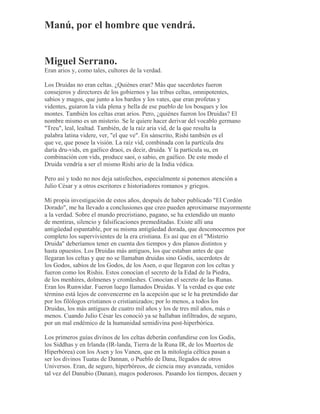 Manú, por el hombre que vendrá.
Miguel Serrano.
Eran arios y, como tales, cultores de la verdad.
Los Druidas no eran celtas. ¿Quiénes eran? Más que sacerdotes fueron
consejeros y directores de los gobiernos y las tribus celtas, omnipotentes,
sabios y magos, que junto a los bardos y los vates, que eran profetas y
videntes, guiaron la vida plena y bella de ese pueblo de los bosques y los
montes. También los celtas eran arios. Pero, ¿quiénes fueron los Druidas? El
nombre mismo es un misterio. Se le quiere hacer derivar del vocablo germano
"Treu", leal, lealtad. También, de la raíz aria vid, de la que resulta la
palabra latina videre, ver, "el que ve". En sánscrito, Rishi también es el
que ve, que posee la visión. La raíz vid, combinada con la partícula dru
daría dru-vids, en gaélico draoi, es decir, druida. Y la partícula su, en
combinación con vids, produce saoi, o sabio, en gaélico. De este modo el
Druida vendría a ser el mismo Rishi ario de la India védica.
Pero así y todo no nos deja satisfechos, especialmente si ponemos atención a
Julio César y a otros escritores e historiadores romanos y griegos.
Mi propia investigación de estos años, después de haber publicado "El Cordón
Dorado", me ha llevado a conclusiones que creo pueden aproximarse mayormente
a la verdad. Sobre el mundo precristiano, pagano, se ha extendido un manto
de mentiras, silencio y falsificaciones premeditadas. Existe allí una
antigüedad espantable, por su misma antigüedad dorada, que desconocemos por
completo los supervivientes de la era cristiana. Es así que en el "Misterio
Druida" deberíamos tener en cuenta dos tiempos y dos planos distintos y
hasta opuestos. Los Druidas más antiguos, los que estaban antes de que
llegaran los celtas y que no se llamaban druidas sino Godis, sacerdotes de
los Godos, sabios de los Godos, de los Asen, o que llegaron con los celtas y
fueron como los Rishis. Estos conocían el secreto de la Edad de la Piedra,
de los menhires, dolmenes y cromleshes. Conocían el secreto de las Runas.
Eran los Runwidar. Fueron luego llamados Druidas. Y la verdad es que este
término está lejos de convencerme en la acepción que se le ha pretendido dar
por los filólogos cristianos o cristianizados; por lo menos, a todos los
Druidas, los más antiguos de cuatro mil años y los de tres mil años, más o
menos. Cuando Julio César les conoció ya se hallaban infiltrados, de seguro,
por un mal endémico de la humanidad semidivina post-hiperbórica.
Los primeros guías divinos de los celtas deberán confundirse con los Godis,
los Siddhas y en Irlanda (IR-landa, Tierra de la Runa IR, de los Muertos de
Hiperbórea) con los Asen y los Vanen, que en la mitología céltica pasan a
ser los divinos Tuatas de Dannan, o Pueblo de Dana, llegados de otros
Universos. Eran, de seguro, hiperbóreos, de ciencia muy avanzada, venidos
tal vez del Danubio (Danan), magos poderosos. Pasando los tiempos, decaen y
 