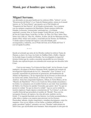 Manú, por el hombre que vendrá.
Miguel Serrano.
son derrotados en una gran batalla por los milesios (Mile, "milisia"; ver mi
"Resurrección del Héroe"). Los Tuata de Dannan parten, entran en el mundo
interior, en "la Tierra Hueca", que pasará a ser el Sid irlandés (el
"Purgatorio de San Patricio", de la Irlanda cristianizada). Van a juntarse
con sus antiguos congéneres de Hiperbórea. Desde entonces habrá dos
Irlandas, la terrestre, cristianizada, catolizada hoy, y la Irlanda
espiritual y secreta: Irim, la Tierra siempre Verde (IR-im), la del Trébol
de Oro de Cuatro Hojas, la del Rey Ar-thur, Ar-Thor, Err-Thor, Señor Thor,
Señor Ario (AR-yo). Aba-Alo, Aballon, Avalón, Isla de las Manzanas de Oro,
donde el Rey Arturo será curado y resucitado por las Nornas, las Walkirias.
Y donde espera el tiempo del regreso a esta otra Irlanda, para
reconquistarla y redimirla, con el Poder del Gral, de la Piedra del Gral. Y
con la Espada Excalibur.
* * *
Queda así aclarado que antes de los Druidas estaban los míticos Tuatas de
Dannan; es decir, los Asen, los Godi, los Siddhas (Sidi, o Sidhi). Alguien
les ha dado luego el nombre de Druidas. Fue investigando el origen del
término Golem que he venido a encontrar una posible luz en el misterio
Druida, una explicación para esa contradicción oscura que nos descubre Julio
César.
Cayó en mis manos "La Crónica de Oera Linda", de los frisones, la que
tradujera y divulgara el Profesor Hermann Wirth, fundador del instituto de
Investigación Especializada de los S.S., Ahnenerbe". Esta "Crónica" es el
recuerdo, transmitido de generación en generación, del hundimiento de
Atland, de Hiperbórea, y de las migraciones de los frisones en dirección de
las tierras más cálidas, hasta Grecia, al África del Norte y a la misma
América. Antes han conquistado Inglaterra, Albión, la Tierra Blanca, de los
"Muertos de Hiperbórea". Pero es en el norte de África donde encuentran a
los Golen. La semejanza con el nombre Golem es casi total. Eran sacerdotes
de Sidón y los frisones los apodan Triuweden, que quiere decir "los que no
poseen la verdad, "los que no dicen la verdad", "que no son la verdad (la
mentira orgánica). Según algunos comentaristas de "La Crónica", es de este
vocablo frisón del que procedería el nombre de "Druida". Pues con los
navegantes frisones, de regreso a las islas del norte, también van los
Golen. Y lo seguirán haciendo con los fenicios. Los Golen acostumbraban a
robar niños y usaban a sus mujeres para procrear con los frisones.
Practicaban, además, rituales sangrientos y tomaban alucinógenos, como los
magiares. Una vez en Albión y en las Galias, se habrán infiltrado en el
grupo sacerdotal "gódico", pasando a ser esos "Druidas" ambivalentes de
Julio César, que sacrificaban seres humanos. Han estropeado el culto puro de
 