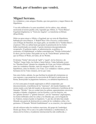 Manú, por el hombre que vendrá.
Miguel Serrano.
los verdaderos y más antiguos Druidas, que eran guerreros y magos blancos de
Hiperbórea.
Y no sólo infiltrarán a la casta sacerdotal y de los sabios, sino, además,
mestizarán al mismo pueblo celta, logrando que Albión, la "Tierra Blanca",
Engeland (Inglaterra), la "Tierra de Angeles", se transforme en Britain
(B'nai B'rith).
Hitler no quiso atacar a Albión, a Engeland, por ser resto de Hiperbórea,
habitada por arios blancos. Y Rudolf Hess voló a Escocia, a entrevistarse
con el Duque de Hamilton, de origen galés, un miembro de la "Golden Dawn",
al parecer. Ellos no sabían hasta qué punto la penetración de los Golen
había transformado ese mundo. 0 quizás intentaron desesperadamente
recuperarlo. El gobierno inglés, su administración, su política, su
economía, el Establishment, se hallan controlados por "Welshs Golinizados".
Es decir, por los Golen. Para poder ser rey de "Great Britain" primero hay
que ser Prince of Wales, de Gales, de los Welshs.
El término "Golen" derivaría de "galli" o "gauls", de los fenicios y de
"Galilea"; luego Gales, las Galias y hasta Galicia. Todas habitadas ya por
los "Druidas-Golen" durante las campañas de César, por Golens infiltrados
entre los verdaderos Druidas, entre los antiguos Godis, los arios
hiperbóreos, entre los Bardos y los Vates. Los verdaderos videntes, primos
hermanos de los Vates romanos, de los que veían.
Son estos Golen, además, los que facilitan la entrada del cristianismo en
esas regiones y que propician la conversión de IR-land al catolicismo de
Roma, destruyendo su paganismo luminoso y su sabiduría hiperbórea (l).
(1) Así como para el mundo anglosajón es difícil comprender, por
desconocimiento, el problema de los "marranos", del mundo hispánico, del
mismo modo a este lado del mundo se desconoce totalmente el problema de los
llamados "Welshs". Son en verdad éstos los gólems, aparentemente conversos,
entrados a Irlanda, a Inglaterra, con los frisones y con los fenicios, son
los "gólems frisones" y "gólems fenicios", son los "marranos" anglosajones,
los Golen infiltrados entre los celtas y los Druidas que, con la llegada de
los Tudores, toman el poder en Inglaterra. Y, por dos mil años han estado
librando una guerra de destrucción en contra de los verdaderos celtas y los
germanos. El llamado "British Establishment" es su creación y los representa
(de ahí salieron todos los traidores marxistas, del grupo de Cambridge).
Desde que Henry VII se une a los judíos holandeses y mediterráneos, la
alianza de los Golen y el judaísmo internacional ha sido establecida, o
 