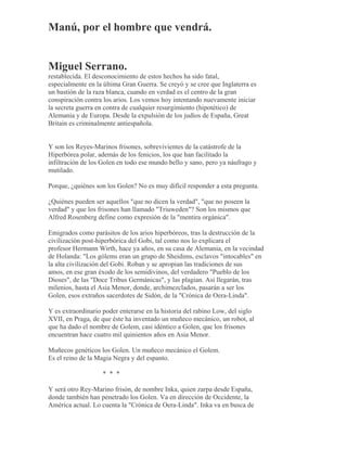 Manú, por el hombre que vendrá.
Miguel Serrano.
restablecida. El desconocimiento de estos hechos ha sido fatal,
especialmente en la última Gran Guerra. Se creyó y se cree que Inglaterra es
un bastión de la raza blanca, cuando en verdad es el centro de la gran
conspiración contra los arios. Los vemos hoy intentando nuevamente iniciar
la secreta guerra en contra de cualquier resurgimiento (hipotético) de
Alemania y de Europa. Desde la expulsión de los judíos de España, Great
Britain es criminalmente antiespañola.
Y son los Reyes-Marinos frisones, sobrevivientes de la catástrofe de la
Hiperbórea polar, además de los fenicios, los que han facilitado la
infiltración de los Golen en todo ese mundo bello y sano, pero ya náufrago y
mutilado.
Porque, ¿quiénes son los Golen? No es muy difícil responder a esta pregunta.
¿Quiénes pueden ser aquellos "que no dicen la verdad", "que no poseen la
verdad" y que los frisones han llamado "Triuweden"? Son los mismos que
Alfred Rosenberg define como expresión de la "mentira orgánica".
Emigrados como parásitos de los arios hiperbóreos, tras la destrucción de la
civilización post-hiperbórica del Gobi, tal como nos lo explicara el
profesor Hermann Wirth, hace ya años, en su casa de Alemania, en la vecindad
de Holanda: "Los gólems eran un grupo de Sheidims, esclavos "intocables" en
la alta civilización del Gobi. Roban y se apropian las tradiciones de sus
amos, en ese gran éxodo de los semidivinos, del verdadero "Pueblo de los
Dioses", de las "Doce Tribus Germánicas", y las plagian. Así llegarán, tras
milenios, hasta el Asia Menor, donde, archimezclados, pasarán a ser los
Golen, esos extraños sacerdotes de Sidón, de la "Crónica de Oera-Linda".
Y es extraordinario poder enterarse en la historia del rabino Low, del siglo
XVII, en Praga, de que éste ha inventado un muñeco mecánico, un robot, al
que ha dado el nombre de Golem, casi idéntico a Golen, que los frisones
encuentran hace cuatro mil quinientos años en Asia Menor.
Muñecos genéticos los Golen. Un muñeco mecánico el Golem.
Es el reino de la Magia Negra y del espanto.
* * *
Y será otro Rey-Marino frisón, de nombre Inka, quien zarpa desde España,
donde también han penetrado los Golen. Va en dirección de Occidente, la
América actual. Lo cuenta la "Crónica de Oera-Linda". Inka va en busca de
 