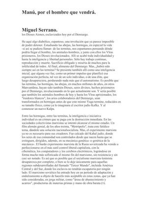 Manú, por el hombre que vendrá.
Miguel Serrano.
los Dioses Aiones, esclavizados hoy por el Demiurgo.
He aquí algo diabólico, espantoso, una involución que ya parece imposible
de poder detener. Estudiando las abejas, las hormigas, en especial la vida
-si así se pudiera llamar- de las termitas, nos espantamos pensando dónde
podría llegar el hombre, los animales-hombres, y junto con ellos los Vîras
prisioneros, los Dioses involucionados. Allí se acabó toda individualidad y
hasta la inteligencia y libertad personales. Sólo hay trabajo continuo,
reproducción y muerte. Sacrificio obligado y miseria de muchos para la
infelicidad de todos. Al final, alimento del Demiurgo. Mas, ¿habrá sido
siempre así en las termitas? Se presiente también allí como una inteligencia
inicial, que alguna vez fue, como un primer impulso que planificó esa
organización perfecta, tal vez de un solo individuo, o de una élite, que
luego desapareciera, perdurando nada más que el automatismo. Es posible que
las termitas, las hormigas, las abejas, en muchos millones de años, en otros
Manvantãras, hayan sido también Dioses, seres divinos, hechos prisioneros
por el Demiurgo, involucionando en lo que actualmente son. Y sería posible
que también los animales-hombres de hoy y hasta los Vîras aprisionados, los
"traidores blancos", los arios colaboradores del Demiurgo, sean
transformados en hormigas antes de que este mismo Yuga termine, reducidos en
su tamaño físico, como ya lo imaginara el escritor judío Kafka. Y al
comenzar un nuevo Kalpa.
Entre las hormigas, entre las termitas, la inteligencia e iniciativa
individual es un crimen que se paga con la destrucción inmediata. En las
sociedades colectivistas marxistas se intentó alcanzar el mismo estadio. Un
film alemán genial, de los años treinta, "Metrópolis", trata este fatídico
tema, dándole una solución nacionalsocialista. Mas, el experimento marxista
ya no es necesario para sus creadores. Fue calcado del Kahal judío, donde
los seres de esa comunidad son controlados desde que nacen hasta que se
extinguen, dirigidos, además, en su mecánica genética -o genética de la
mecánica-. El burdo experimento marxista de la Rusia sovietizada ha venido a
perfeccionarse en el más sutil control liberal-capitalista, con la
cibernética, los computadores y los cerebros electrónicos, lográndose en
forma mucho más sofisticada el mismo fin del marxismo, sin resistencia y sin
casi ser notado. Es así que es posible que el socialismo marxista-leninista
desaparezca por completo, o bien se lo deje únicamente para aquellas
regiones subdesarrolladas del llamado "Tercer Mundo", incluida América
Central y del Sur, donde los esclavos no tendrán escapatoria por ningún
lado. El marxismo soviético ha entrado hoy en un período de adaptación y
endulzamiento a objeto de hacerlo más aceptable en estas zonas, que ya han
sido consideradas, en jerga militar, como "áreas de abastecimiento y
acarreo", productoras de materias primas y mano de obra barata (1).
 